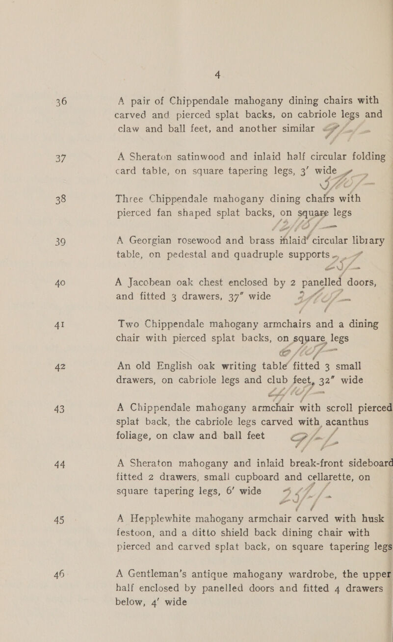 36 40 AI 42 43 44 45 46 4 A pair of Chippendale mahogany dining chairs with carved and pierced splat backs, on cabriole legs and claw and ball feet, and another similar Ff, B A Sheraton satinwood and inlaid half circular folding | card table, on square tapering legs, 3’ wide » LS Three Chippendale mahogany dining chairs with pierced fan shaped splat backs, on Naf legs A Georgian rosewood and race ‘htaid’ ae library table, on pedestal and quadruple supports ., _ Se = Sf ood A Jacobean oak chest enclosed by 2 panelled doors, and fitted 3 drawers, 37” wide 8S — Two Chippendale mahogany armchairs and a dining chair with pierced splat backs, on spats, legs . é C/ LL, An old English oak writing table fitted 3 small drawers, on cabriole legs and ia prchy 32 wide A Chippendale mahogany a ea ae scroll pierced splat back, the cabriole legs carved with, acanthus foliage, on claw and ball feet op, fam f, A Sheraton mahogany and inlaid niigale front sideboarc fitted 2 drawers, smal! cupboard and clea, on square tapering legs, 6’ wide oA er st 2 7 A Hepplewhite mahogany armchair carved with husk festoon, and a ditto shield back dining chair with pierced and carved splat back, on square tapering legs A Gentleman’s antique mahogany wardrobe, the upper half enclosed by panelled doors and fitted 4 drawers — below, 4’ wide