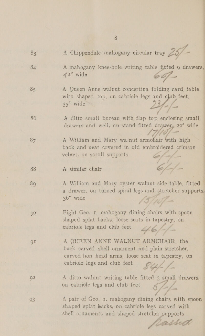 83 84 85 86 87 88 89 93 8 A Chippendale mahogany circular tray 29- A teahosany knee-hole writing table fitted 9 drawers, 4'2” wide oS aah A Queen Anne walnut concertina folding card. table with shaped top, on cabriole legs — Cc BE feet; 35” wide  het A ditto small bureau with flap top enclosing small drawers and well, on stand fitted drawer, 22” wide ihn A William and Mary walnut armchair with high back and seat covered in old Se crimson velvet, on scroll supports Calof A similar chair Ee, ~ A William and Mary oyster walnut side table, fitted © a drawer, on turned spiral legs and oreo ee supports, 36” wide LS - ua é Fight Geo. 1. mahogany dining chairs with spoon shaped splat backs, loose seats in. ia te: on cabriole legs and club feet LE fm f A QUEEN ANNE WALNUT ARMCHAIR, the back carved shell ornament and plain stretcher, carved lion head arms, loose seat in Hiro on cabriole legs and club feet £z Y/- 082. A ditto walnut writing table fitted 3 small drawers, on cabriole legs and club feet Ss Aa oF, 1 &amp; A pair of Geo. 1. mahogany dining chairs with spoon shaped splat backs, on cabriole legs carved with shell ornaments and shaped stretcher POpports fee tetcbegae