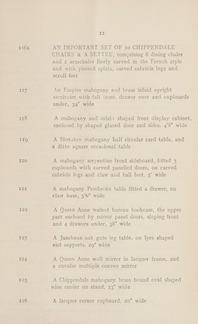 LE 1 16a AN IMPORTANT SET OF ro CHIPPENDALE CHAIRS &amp; A SETTEE, comprising 8 dining chairs and 2 armchairs finely carved in the French style and with pierced splats, carved cabriole legs and scroll feet 117 An Empire mahogany and brass inlaid upright escritoire with fall front, drawer over and cupboards under, 34” wide 118 A mahogany and inlaid shaped front display cabinet, enclosed by shaped glazed door and sides, 4’8” wide 119 A Sheraton mahogany half circular card table, and a ditto square occasional table 120 A mahogany serpentine front sideboard, fitted 2 cupboards with carved panelled doors, on carved cabriole Jegs and claw and ball feet, 5’ wide 121 A mahogany Pembroke table fitted a drawer, on claw base, 3/6” wide 122 A Queen Anne walnut bureau bookcase, the upper part enclosed by mirror panel doors, sloping front and 4 drawers under, 38” wide 123 A Jacobean oak gate leg table, on lyre shaped end supports, 29” wide 124 A Queen Anne wall mirror in lacquer frame, and a circular multiple convex mirror 125 A Chippendale mahogany brass bound oval shaped wine cooler on stand, 23” wide
