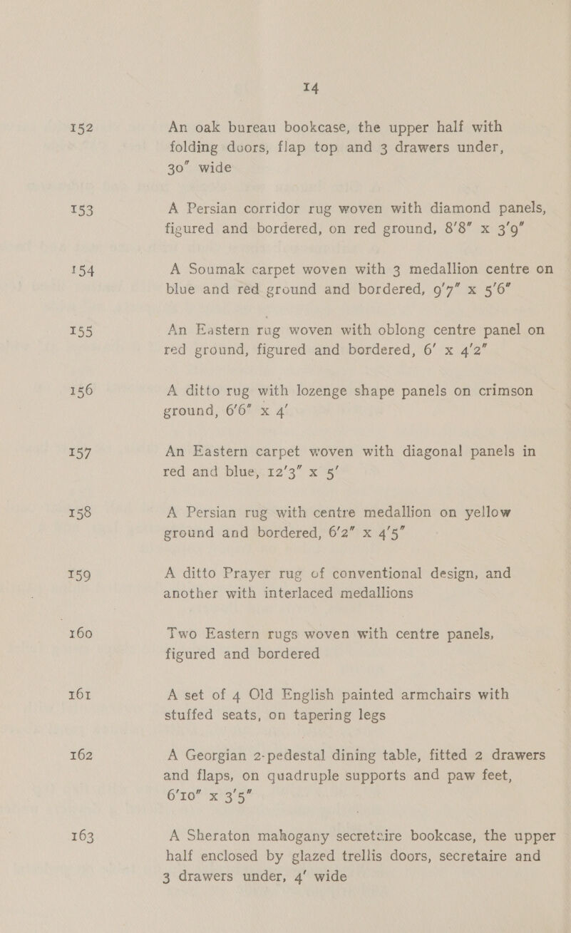 152 153 154 155 156 157 158 159 | 160 161 162 163 14 Ar oak bureau bookcase, the upper half with folding doors, flap top and 3 drawers under, 30” wide A Persian corridor rug woven with diamond panels, figured and bordered, on red ground, 8’8 x 3’9” A Soumak carpet woven with 3 medallion centre on blue and red ground and bordered, 9/7” x 5'6” An Eastern rag woven with oblong centre panel on red ground, figured and bordered, 6’ x 4'2” A ditto rug with lozenge shape panels on crimson ground, 6’6 x 4’ An Eastern carpet woven with diagonal panels in red and blue, 12’3” x 5’ A Persian rug with centre medallion on yellow ground and bordered, 6’2” x 45” A ditto Prayer rug of conventional design, and another with interlaced medallions Two Eastern rugs woven with centre panels, figured and bordered A set of 4 Old English painted armchairs with stuffed seats, on tapering legs A Georgian 2-pedestal dining table, fitted 2 drawers and flaps, on quadruple supports and paw feet, 6’I0” x 3'5 A Sheraton mahogany secretaire bookcase, the upper half enclosed by glazed trellis doors, secretaire and 3 drawers under, 4’ wide