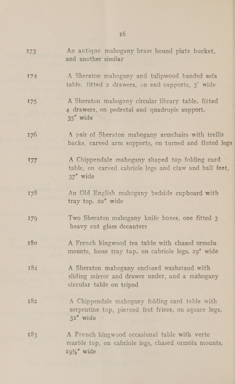 173 An antique mahogany brass bound plate bucket, and another similar | 174 A Sheraton mahogany and tulipwood banded sofa table, fitted 2 drawers, on end supports, 3’ wide 175 A Sheraton mahogany circular library table, fitted 4 drawers, on pedestal and quadruple support, 35” wide 176 - A pair of Sheraton mahogany armchairs with trellis backs, carved arm supports, on turned and fluted legs 177 A Chippendale mahogany shaped top folding card table, on carved cabriole legs and claw and ball feet, 37” wide 178 An Old English mahogany bedside cupboard with tray top, 20” wide 179 Two Sheraton mahogany knife boxes, one fitted 3 heavy cut glass decanters 180 A French kingwood tea table with chased ormolu mounts, loose tray top, on cabriole legs, 29” wide 181 A Sheraton mahogany enclosed washstand with sliding mirror and drawer under, and a mahogany circular table on tripod 182 A Chippendale mahogany folding card table with serpentine top, pierced fret frieze, on square legs, 31” wide 183 A French kingwood occasional table with verte marble top, on cabriole legs, chased ormolu mounts, 19%” wide