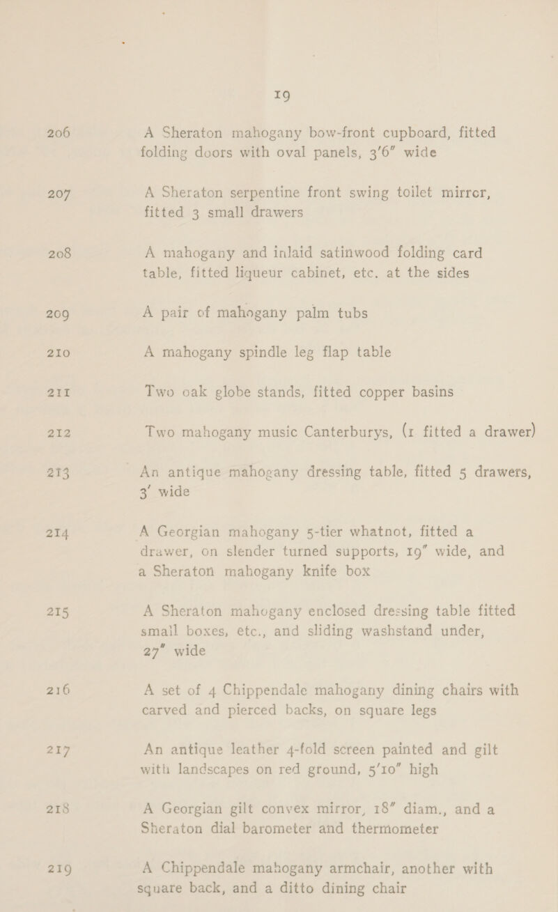 206 207 208 209 210 211 212 213 214 215 216 217 218 219 TQ A Sheraton mahogany bow-front cupboard, fitted folding doors with oval panels, 3’6” wide A Sheraton serpentine front swing toilet mirror, fitted 3 small drawers A mahogany and inlaid satinwood folding card table, fitted liqueur cabinet, etc. at the sides A pair of mahogany palm tubs A mahogany spindle leg flap table Two oak globe stands, fitted copper basins Two mahogany music Canterburys, (1 fitted a drawer) An antique mahogany dressing table, fitted 5 drawers, 3° wide A Georgian mahogany 5-tier whatnot, fitted a drawer, on slender turned supports, 19” wide, and a Sheraton mahogany knife box A Sheraton mahogany enclosed dressing table fitted smail boxes, étc., and sliding washstand under, 27” wide A set of 4 Chippendale mahogany dining chairs with carved and pierced backs, on square legs An antique leather 4-fold screen painted and gilt with landscapes on red ground, 5/10” high A Georgian gilt convex mirror, 18” diam., and a Sheraton dial barometer and thermometer A Chippendale mahogany armchair, another with square back, and a ditto dining chair