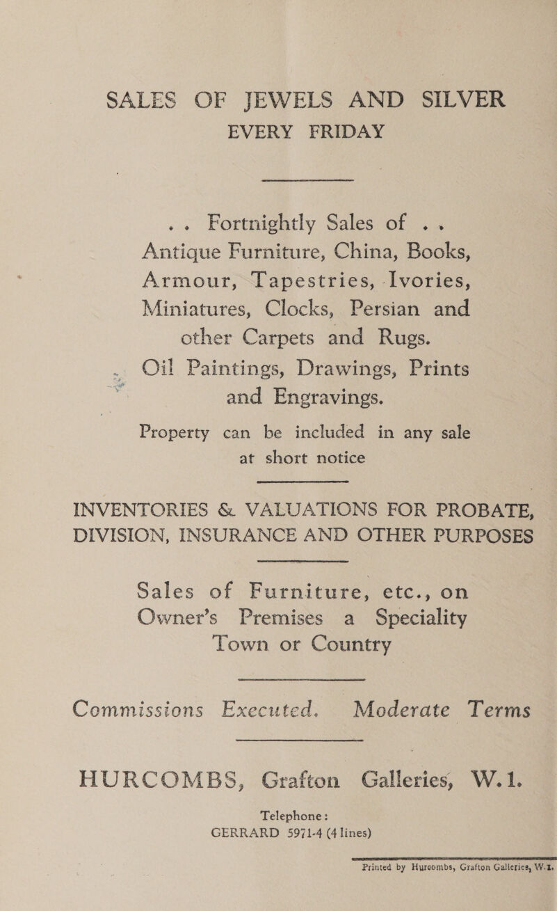 SALES OF JEWELS AND SILVER EVERY FRIDAY .. Fortnightly Sales of .. Antique Furniture, China, Books, Armour, Tapestries, Ivories, Miniatures, Clocks, Persian and other Carpets and Rugs. . Oil Paintings, Drawings, Prints : and Eneravings. Property can be included in any sale at short notice INVENTORIES &amp; VALUATIONS FOR PROBATE, DIVISION, INSURANCE AND OTHER PURPOSES Sales of Furniture, etc., on Owner’s Premises a Speciality Town or Country Commissions Executed. Moderate Terms HURCOMBS, Grafton, Galleries, W.1. Telephone: GERRARD 5971-4 (4 lines) SS TI TE LONI TL I EE Printed by Hyreombs, Grafton Galleries, W.2,