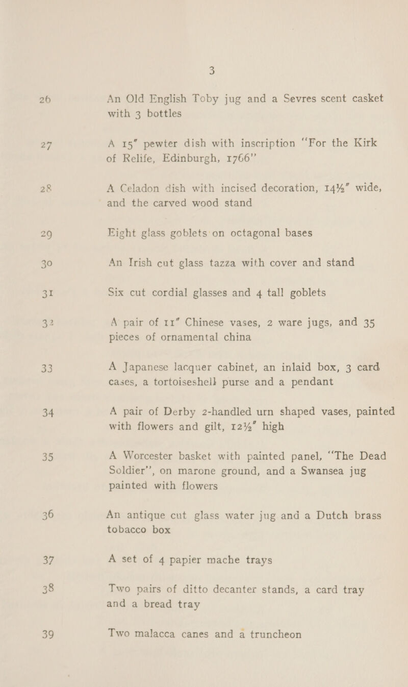 260 30 as 33 34 35 39 3 An Old English Toby jug and a Sevres scent casket with 3 bottles A 15” pewter dish with inscription ‘‘For the Kirk of Relife, Edinburgh, 1766” A Celadon dish with incised decoration, 14%” wide, and the carved wood stand Eight glass goblets'on octagonal bases An Trish cut glass tazza with cover and stand Six cut cordial glasses and 4 tall goblets A pair of 11” Chinese vases, 2 ware jugs, and 35 pieces of ornamental china A Japanese lacquer cabinet, an inlaid box, 3 card cases, a tortoiseshell purse and a pendant A pair of Derby 2-handled urn shaped vases, painted with flowers and gilt, 12%” high A Worcester basket with painted panel, “The Dead Soldier’, on marone ground, and a Swansea jug painted with flowers An antique cut glass water jug and a Dutch brass tobacco box A set of 4 papier mache trays Two pairs of ditto decanter stands, a card tray and a bread tray Two malacea canes and a truncheon