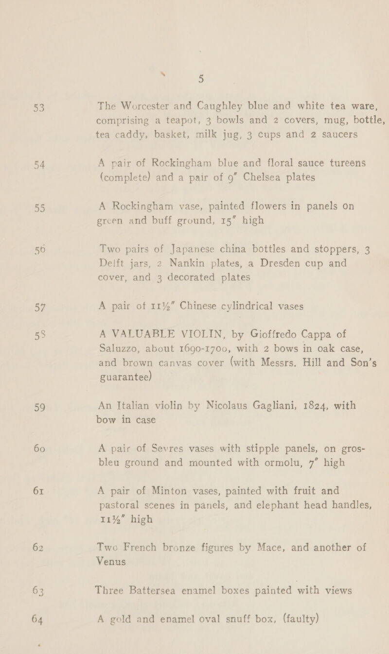 55 50 57 39 60 61 63 64 5 The Worcester and Caughley blue and white tea ware, comprising a teapot, 3 bowls and 2 covers, mug, bottle, tea caddy, basket, milk jug, 3 cups and 2 saucers A pair of Rockingham blue and floral sauce tureens (complete) and a pair of 9” Chelsea plates A Rockingham vase, painted flowers in panels on green and buff ground, 15” high Two pairs of Japanese china bottles and stoppers, 3 Delft jars, 2 Nankin plates, a Dresden cup and cover, and 3 decorated plates A pair of 11%” Chinese cylindrical vases A VALUABLE VIOLIN, by Gioffredo Cappa of Saluzzo, about 1690-1700, with 2 bows in oak case, and brown canvas cover (with Messrs. Hill and Son’s guarantee) An Italian violin by Nicolaus Gagliani, 1824, with bow in case A pair of Sevres vases with stipple panels, on gros- bleu ground and mounted with ormolu, 7” high A pair of Minton vases, painted with fruit and pastoral scenes in panels, and elephant head handles, 11%” high Two French bronze figures by Mace, and another of Venus Three Battersea enamel boxes painted with views A gold and enamel oval snuff box, (faulty)
