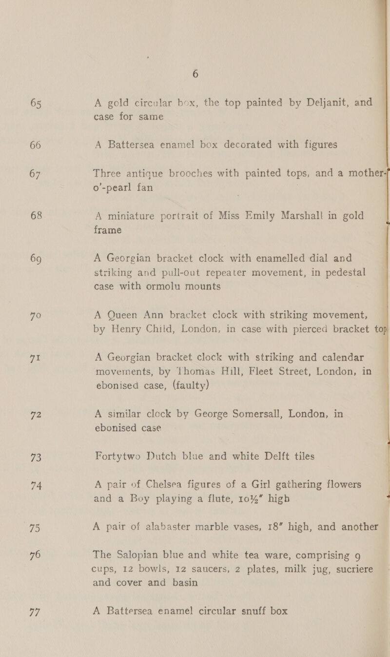 65 66 67 68 70 71 72 74 75 76 ae 6 A gold circular box, the top painted by Deljanit, and case for same A Battersea enamel box decorated with figures  Three antique brooches with painted tops, and a mother- o’-pearl fan | A miniature portrait of Miss Emily Marshall in gold frame A Georgian bracket clock with enamelled dial and striking and pull-out repeater movement, in pedestal case with ormolu mounts A Queen Ann bracket clock with striking movement, by Henry Child, London, in case with pierced bracket top A Georgian bracket clock with striking and calendar movements, by Thomas Hill, Fleet Street, London, in ebonised case, (faulty) A similar clock by George Somersall, London, in ebonised case Fortytwo Dutch blue and white Delft tiles A pair of Chelsea figures of a Girl gathering flowers and a Boy playing a flute, 10%” high A pair of alabaster marble vases, 18” high, and another The Salopian blue and white tea ware, comprising 9 cups, 12 bowls, 12 saucers, 2 plates, milk jug, sucriere and cover and basin A Battersea enamel circular snuff box