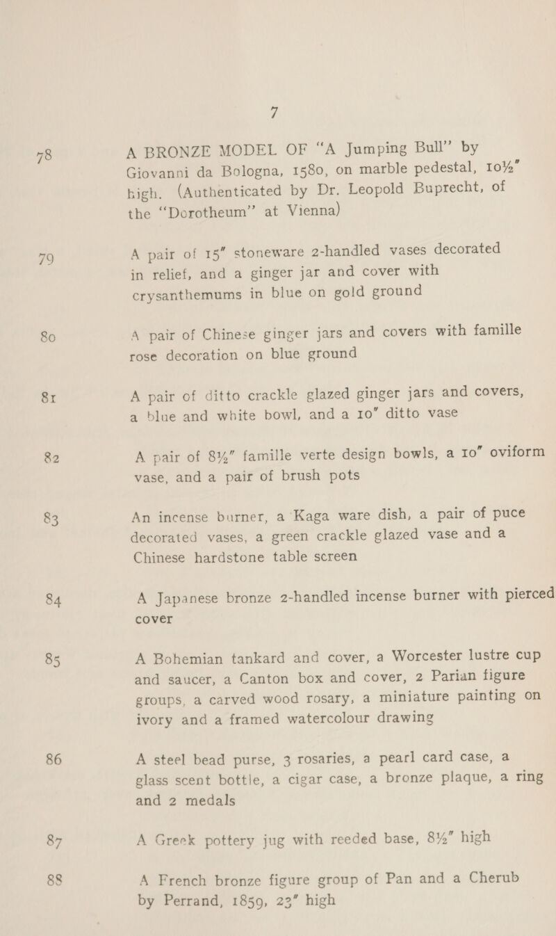 79 80 Sr 82 83 84 85 86 87 7 A BRONZE MODEL OF “A Jumping Bull” by Giovanni da Bologna, 1580, on marble pedestal, 10% high. (Authenticated by Dr. Leopold Buprecht, of the “Dorotheum” at Vienna) A pair of 15” stoneware 2-handled vases decorated in relief, and a ginger jar and cover with crysanthemums in blue on gold ground A pair of Chinese ginger jars and covers with famille rose decoration on blue ground A pair of ditto crackle glazed ginger jars and covers, a blue and white bowl, and a 10” ditto vase vase, and a pair of brush pots An incense burner, a Kaga ware dish, a pair of puce decorated vases, a green crackle glazed vase and a Chinese hardstone table screen cover A Bohemian tankard and cover, a Worcester lustre cup and saucer, a Canton box and cover, 2 Parian figure groups, a carved wood rosary, a miniature painting on ivory and a framed watercolour drawing A steel bead purse, 3 rosaries, a pearl card case, a glass scent bottle, a cigar case, a bronze plaque, a ring and 2 medals A Greek pottery jug with reeded base, 8%” high A French bronze figure group of Pan and a Cherub by Perrand, 1859, 23” high