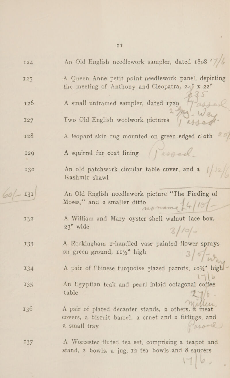 124 125 126 132 133 134 135 136 137 EE An Old English needlework sampler, dated 1808 ‘ LG A Queen Anne petit point needlework eee ai ee the meeting of Anthony and Cleopatra, 247 x 22 ZY 5 A small unframed sampler, dated 1729 Two Old English woolwork pictures ; “ul ps yz A leopard skin rug mounted on green edged cloth ~ of £ A squirrel fur coat lining j An old patchwork circular table cover, anda |/ Kashmir shawl An Old English needlework picture “The Finding a Moses,’ and 2 smaller ditto Mp Pore i il fe A William and Mary oyster shell walnut lace box, 23” wide Eff &gt; f A Rockingham 2-handled vase painted sili ihe on green ground, 11%” high 3/ 57-4 f | Wa, A pair of Chinese turquoise glazed parrots, 10%” hight - 14 L An Egyptian teak and pear! inlaid octagonal coffee table Ma | . LA. A pair of plated decanter stands, 2 cakes.” Vs germ covers, a biscuit barrel, a cruet and 2 fittings, and a small tray Yan aol A Worcester fluted tea set, comprising a teapot and