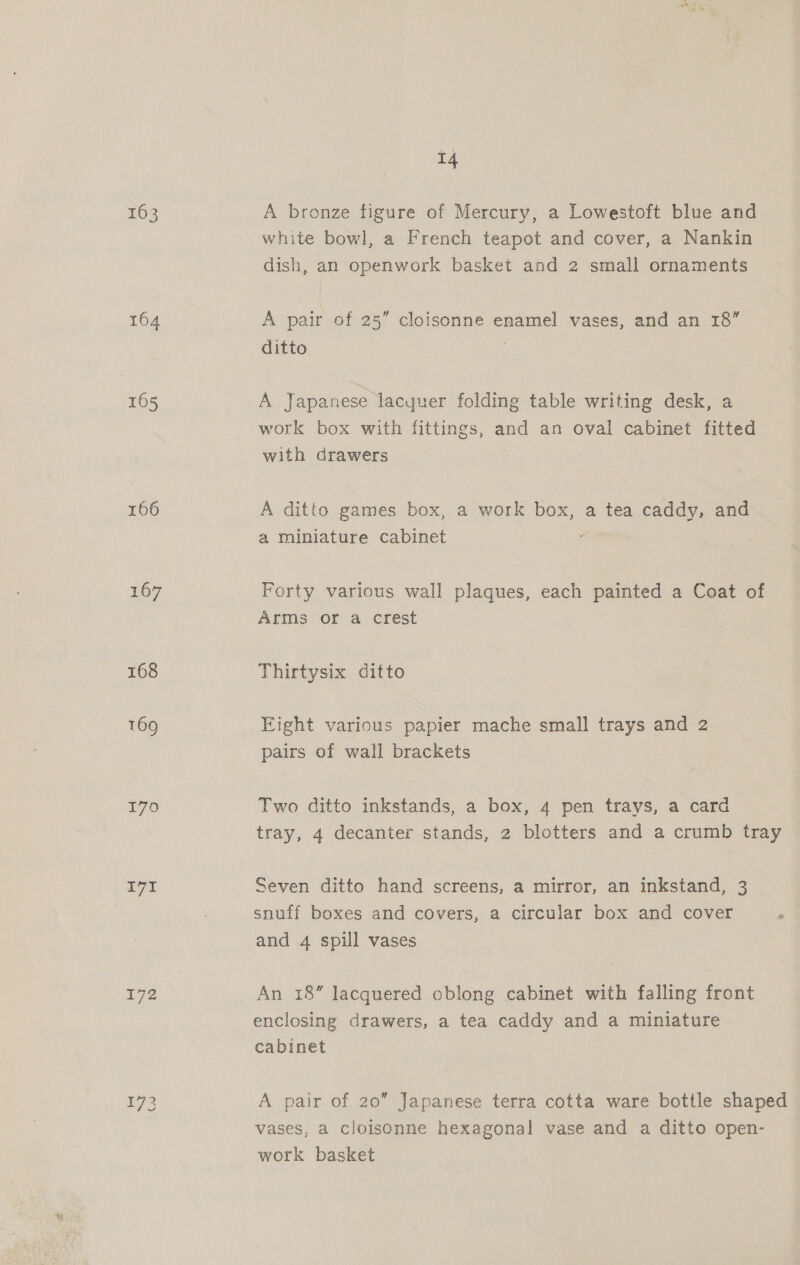 % 163 164 165 166 167 168 169 170 IVI 173 A bronze figure of Mercury, a Lowestoft blue and white bowl, a French teapot and cover, a Nankin dish, an openwork basket and 2 small ornaments A pair of 25” cloisonne enamel vases, and an 18” ditto A Japanese lacyuer folding table writing desk, a work box with fittings, and an oval cabinet fitted with drawers A ditto games box, a work box, a tea caddy, and a miniature cabinet f Forty various wall plaques, each painted a Coat of Arms or a crest Thirtysix ditto Eight various papier mache small trays and 2 pairs of wall brackets Two ditto inkstands, a box, 4 pen trays, a card tray, 4 decanter stands, 2 blotters and a crumb tray Seven ditto hand screens, a mirror, an inkstand, 3 snuff boxes and covers, a circular box and cover and 4 spill vases An 18” lacquered oblong cabinet with falling front enclosing drawers, a tea caddy and a miniature cabinet A pair of 20 Japanese terra cotta ware bottle shaped vases, a cloisonne hexagonal vase and a ditto open- work basket