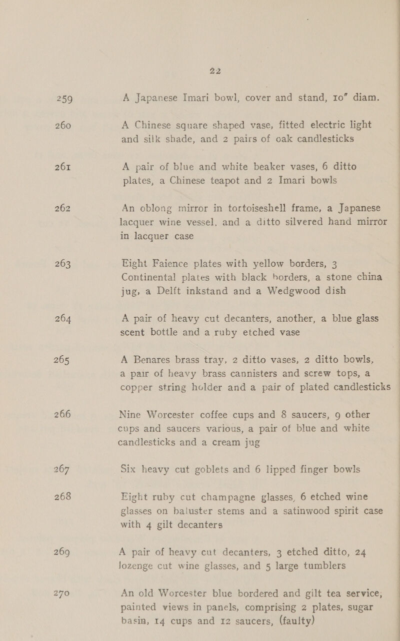 259 260 201 263 264 265 266 269 270 22 A Japanese Imari bowl, cover and stand, ro” diam. A Chinese square shaped vase, fitted electric light and silk shade, and 2 pairs of oak candlesticks A pair of blue and white beaker vases, 6 ditto plates, a Chinese teapot and 2 Imari bowls An oblong mirror in tortoiseshell frame, a Japanese lacquer wine vessel, and a ditto silvered hand mirror in lacquer case Eight Faience plates with yellow borders, 3 Continental plates with black borders, a stone china jug, a Delft inkstand and a Wedgwood dish A pair of heavy cut decanters, another, a blue glass scent bottle and a ruby etched vase A Benares brass tray, 2 ditto vases, 2 ditto bowls, a pair of heavy brass cannisters and screw tops, a  Nine Worcester coffee cups and 8 saucers, 9 other cups and saucers various, a pair of blue and white candlesticks and a cream jug Six heavy cut goblets and 6 lipped finger bowls Eight ruby cut champagne glasses, 6 etched wine glasses on baluster stems and a satinwood spirit case with 4 gilt decanters A pair of heavy cut decanters, 3 etched ditto, 24 lozenge cut wine glasses, and 5 large tumblers An old Worcester blue bordered and gilt tea service, painted views in panels, comprising 2 plates, sugar basin, 14 cups and 12 saucers, (faulty) ee EE
