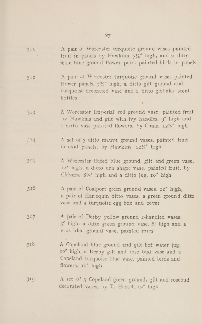 311 314 315 316 317 318 319 27 A pair of Worcester turquoise ground vases painted fruit in panels by Hawkins, 7%” high, and 2 ditto scale blue ground flower pots, painted birds in panels A pair of Worcester turquoise ground vases painted flower panels, 7%” high, a ditto gilt ground and turguoise decorated vase and 2 ditto globular scent bottles A Worcester Imperial red ground vase, painted fruit by Hawkins and gilt with ivy handles, 9” high and a ditto vase painted flowers, by Chaiz, 12%” high A set of 3 ditto mauve ground vases, painted fruit in oval panels, by Hawkins, 12%” high A Worcester fluted blue ground, gilt and green vase, 14” high, a ditto urn shape vase, painted fruit, by Chivers, 8%” high and a ditto jug, 10” high A pair of Coalport green ground vases, 12” high, a pair of Harlequin ditto vases, a green ground ditto vase and a turquoise egg box and cover A pair of Derby yellow ground 2-handled vases, 5” high, a ditto green ground vase, 8” high and a gros bleu ground vase, painted roses A Copeland blue ground and gilt hot water jug, 10” high, a Derby gilt and rose bud vase and a Copeland turquoise blue vase, painted birds and flowers, 10” high A set of 3 Copeland green ground, gilt and rosebud decorated vases, by T. Hassel, 12” high