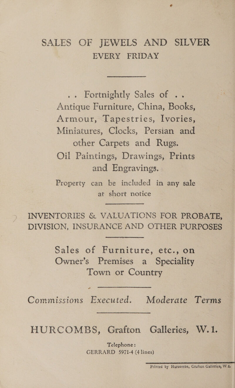 SALES OF JEWELS AND SILVER EVERY FRIDAY .. Fortnightly Sales of .. Antique Furniture, China, Books, Armour, Tapestries, Ivories, Miniatures, Clocks, Persian and other Carpets and Rugs. Oil Paintings, Drawings, Prints and Engravings. Property can be included in any sale at short notice INVENTORIES &amp; VALUATIONS FOR PROBATE, DIVISION, INSURANCE AND OTHER PURPOSES Sales of Furniture, etc., on Owner’s Premises a Speciality Town or Country - Commissions Executed. Moderate Terms HURCOMBS, Grafton Galleries, W.1. Telephone: GERRARD 5971-4 (4 lines) SS SESE ER SES LEE ESTES OREN Printed by Hureombs, Grafton Gallerigs, W.2.