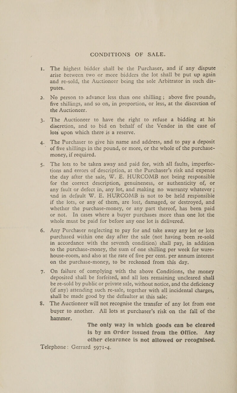CONDITIONS OF SALE. The highest bidder shall be the Purchaser, and if any dispute arise between two or more bidders the lot shall be put up again and re-sold, the Auctioneer being the sole Arbitrator in such dis- putes. No person to advance less than one shilling; above five pounds, five shillings, and so on, in proportion, or less, at the discretion of the Auctioneer. The Auctioneer to have the right to refuse a bidding at his diseretion, and to bid on behalf of the Vendor in the case of lots upon which there is a reserve. . The Purchaser to give his name and address, and to pay a deposit ’ of five shillings in the pound, or more, or the whole of the purchase- money, if required. The lots to be taken away and paid for, with all faults, imperfec- tions and errors of description, at the Purchaser’s risk and expense the day after the safe, W. E. HURCOMB not being responsible for the correct description, genuineness, or authenticity of, or any fault or defect in, any lot, and making no warranty whatever: and in default W. E. HURCOMB is not to -be held responsible if the lots, or any of them, are lost, damaged, or destroyed, and whether the purchase-money, or any part thereof, has been paid or not. In cases where a buyer purchases more than one lot the whole must be paid for before any one lot is delivered. Any Purchaser neglecting to pay for and take away any lot or lots purchased within one day after the sale (not having been re-sold in accordance with the seventh condition) shall pay, in addition to the purchase-money, the sum of one shilling per week for ware- house-room, and also at the rate of five per cent. per annum interest on the purchase-money, to be reckoned from this day. On failure of complying with the above Conditions, the money deposited shall be forfeited, and all lots remaining uncleared shall be re-sold by public or private sale, without notice, and the deficiency (if any) attending such re-sale, together with all incidental charges, shall be made good by the defaulter at this sale: The Auctioneer will not recognise the transfer of any lot from one buyer to another. All lots at purchaser’s risk on the fall of the hammer. The only way in which goods can be cleared is by an Order issued from the Office. Any other clearance is not allowed or recognised.