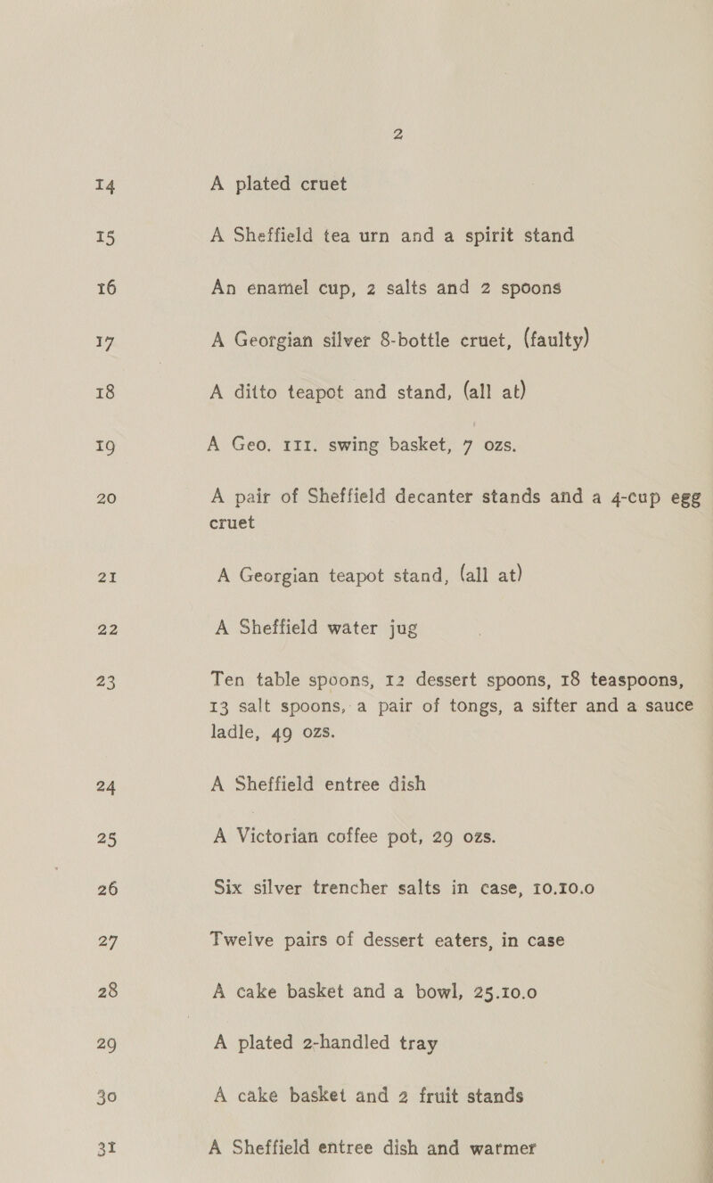 15 16 17 18 19 20 21 22 23 24 25 26 27 28 29 at A Sheffield tea urn and a spirit stand An enamel cup, 2 salts and 2 spoons A Georgian silver 8-bottle cruet, (faulty) A ditto teapot and stand, (all at) A Geo, 111. swing basket, 7 ozs. A pair of Sheffield decanter stands and a 4-cup egg cruet A Georgian teapot stand, (all at) A Sheffield water jug Ten table spoons, 12 dessert spoons, 18 teaspoons, 13 salt spoons, a pair of tongs, a sifter and a sauce ladle, 49 OZS. A Sheffield entree dish A Victoria coffee pot, 29 ozs. Six silver trencher salts in case, 10.10.0 Twelve pairs of dessert eaters, in case A cake basket and a bowl, 25.10.0 A plated 2-handled tray A Sheffield entree dish and warmer a ne nh ee