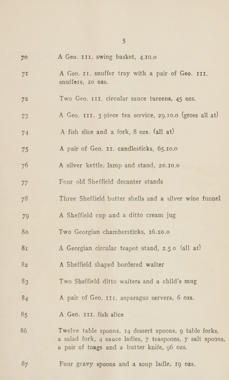 70 71 92 73 74 75 76 77 78 79 80 81 82 83 84 85 86 87 5 A Geo. 111. swing basket, 4.10.0 A Geo. 11. snuffer tray with a pair of Geo. rrr. snuffers, 10 OZs. Two Geo. III. circular sauce tureens, 45 ozs. A Geo. 111. 3-piece tea service, 29.10.0 (gross all at) A fish slice and a fork, 8 ozs. (all at) A pair of Geo. 11. candlesticks, 65.10.0 A silver kettle, lamp and stand, 20.10.0 Four old Sheffield decanter stands Three Sheffield butter shells and a silver wine funnel A Sheffield cup and a ditto cream jug Two Georgian chambersticks, 16.10.0 A Georgian circular sesnicd stand, 2.5.0 (all at) A Sheffield shaped bordered waiter Two Sheffield ditto waiters and a child’s mug A pair of Geo. 111. asparagus servers, 6 ozs. A Geo. 111. fish slice Twelve table spoons, 14 dessert spoons, g table forks, a salad fork, 4 sauce ladles, 7 teaspoons, 7 salt spoons, a pair of tongs and a butter knife, 96 ozs. Four gravy spoons and a soup ladle, 19 ozs.