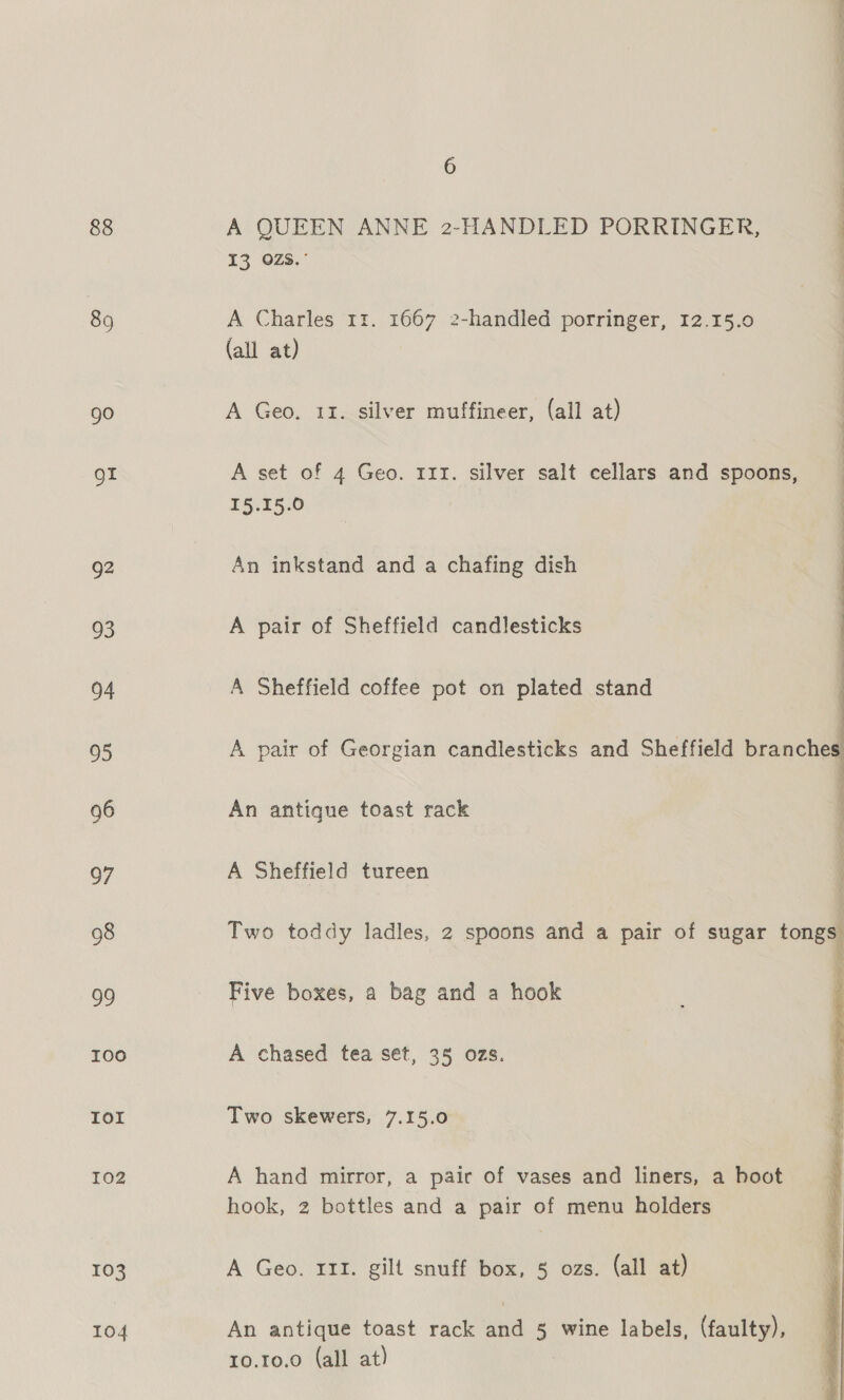 88 89 go of 92 93 94 95 96 97 98 99 100 IOI I02 103 104 6 A QUEEN ANNE 2-HANDLED PORRINGER, 13 OZs.° A Charles 11. 1667 2-handled porringer, 12.15.0 (all at) A Geo. 11. silver muffineer, (all at) A set of 4 Geo. 111. silver salt cellars and spoons, I5.15.0 An inkstand and a chafing dish A pair of Sheffield candlesticks A Sheffield coffee pot on plated stand An antique toast rack A Sheffield tureen Five boxes, a bag and a hook A chased tea set, 35 ozs. Two skewers, 7.15.0 A hand mirror, a pair of vases and liners, a boot hook, 2 bottles and a pair of menu holders A Geo. 111. gilt snuff box, § ozs. (all at) An antique toast rack and 5 wine labels, (faulty), 10.10.0 (all at)  3 —, — ee  ‘ }