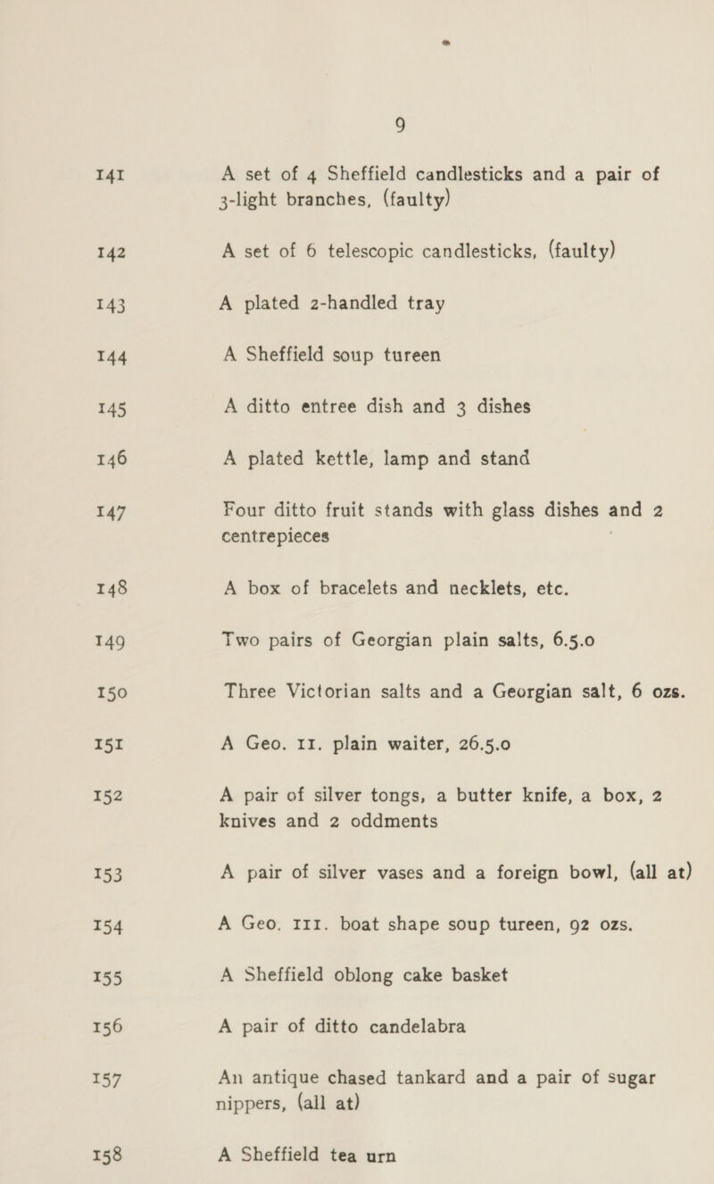 I4I 142 143 144 145 146 147 148 149 150 I5I 152 153 154 155 156 157 158 9 A set of 4 Sheffield candlesticks and a pair of 3-light branches, (faulty) A set of 6 telescopic candlesticks, (faulty) A plated z-handled tray A Sheffield soup tureen A ditto entree dish and 3 dishes A plated kettle, lamp and stand Four ditto fruit stands with glass dishes and 2 centrepieces A box of bracelets and necklets, etc. Two pairs of Georgian plain salts, 6.5.0 Three Victorian salts and a Georgian salt, 6 ozs. A Geo. 11. plain waiter, 26.5.0 A pair of silver tongs, a butter knife, a box, 2 knives and 2 oddments A pair of silver vases and a foreign bowl, (all at) A Geo. 111. boat shape soup tureen, 92 ozs. A Sheffield oblong cake basket A pair of ditto candelabra An antique chased tankard and a pair of sugar nippers, (all at) A Sheffield tea urn