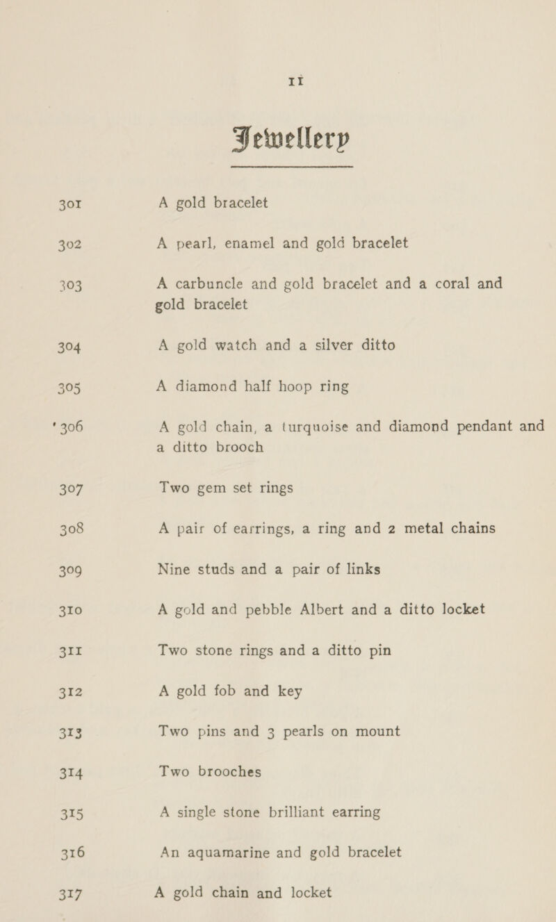 301 302 Pewellery A gold bracelet A pearl, enamel and gold bracelet A carbuncle and gold bracelet and a coral and gold bracelet A gold watch and a silver ditto A diamond half hoop ring A gold chain, a turquoise and diamond pendant and a ditto brooch Two gem set rings A pair of earrings, a ring and 2 metal chains Nine studs and a pair of links A gold and pebble Albert and a ditto locket Two stone rings and a ditto pin A gold fob and key Two pins and 3 pearls on mount Two brooches A single stone brilliant earring An aquamarine and gold bracelet A gold chain and locket