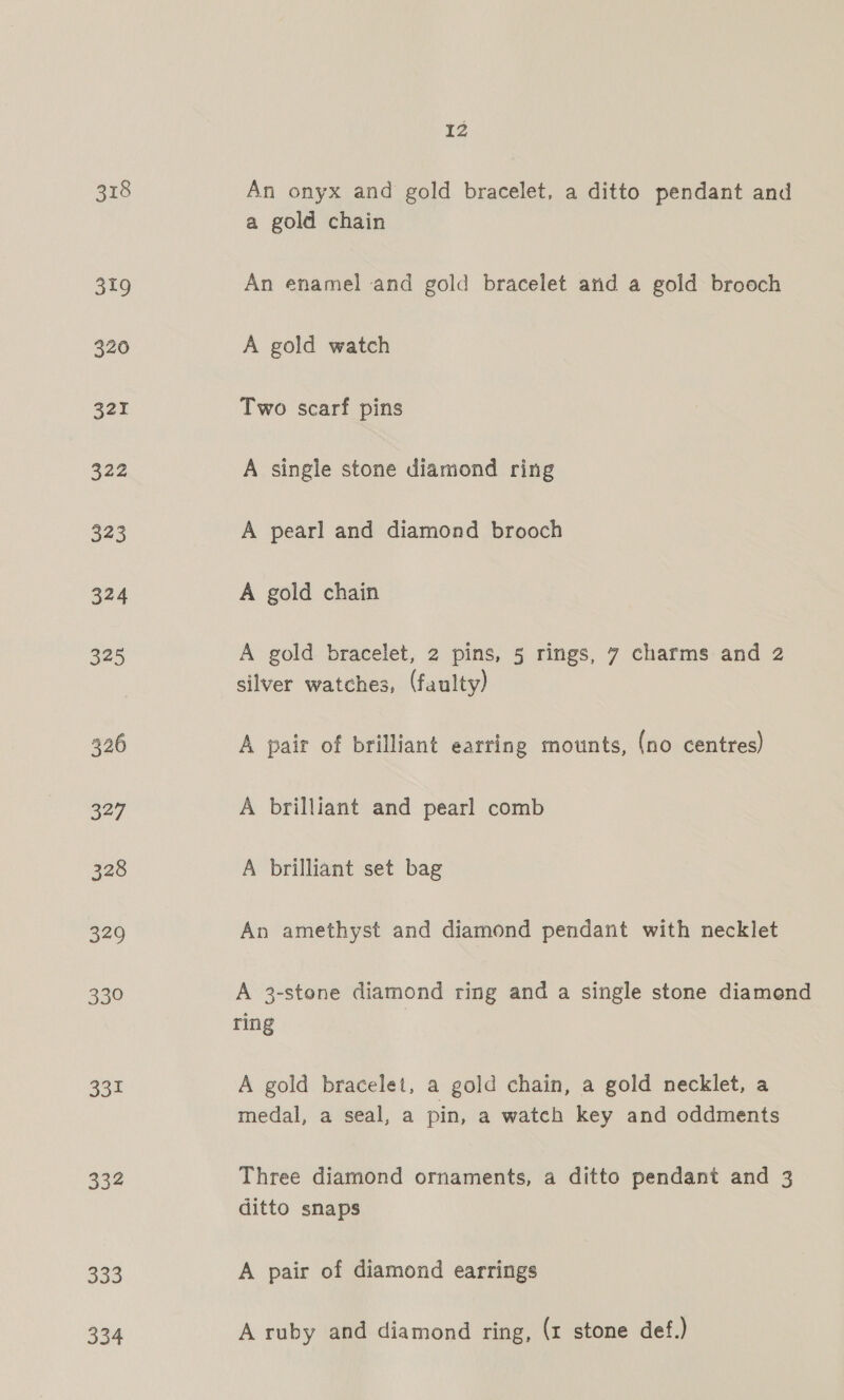 318 319 331 334 Soo 334 12 An onyx and gold bracelet, a ditto pendant and a gold chain An enamel and gold bracelet and a gold brooch A gold watch Two scarf pins A single stone diamond ring A pearl and diamond brooch A gold chain A gold bracelet, 2 pins, 5 rings, 7 charms and 2 silver watches, (faulty) A pair of brilliant earring mounts, (no centres) A brilliant and pearl comb A brilliant set bag An amethyst and diamond pendant with necklet A 3-stone diamond ring and a single stone diamond ring A gold bracelet, a gold chain, a gold necklet, a medal, a seal, a pin, a watch key and oddments Three diamond ornaments, a ditto pendant and 3 ditto snaps A pair of diamond earrings A ruby and diamond ring, (1 stone def.)