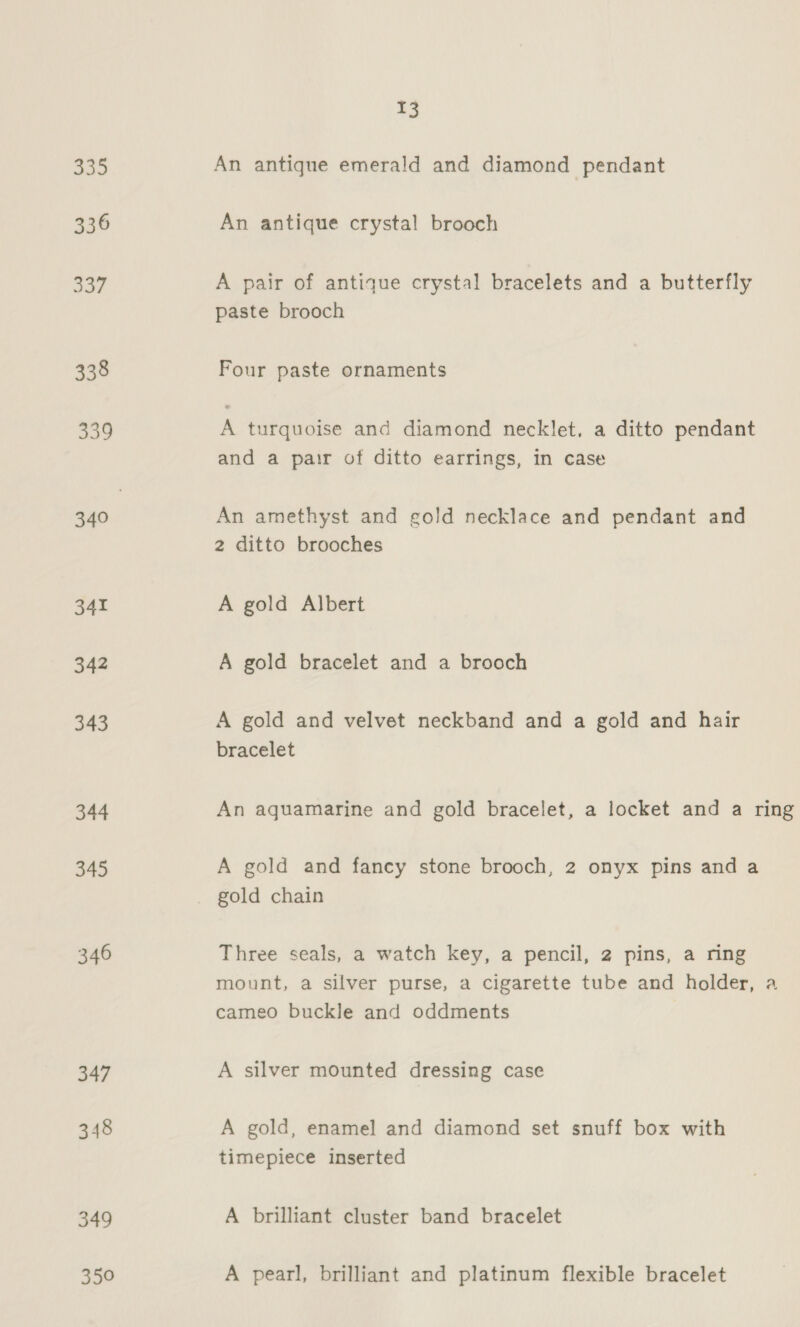 335 336 aoe 338 339 340 341 342 343 344 345 346 347 348 349 350 13 An antique emerald and diamond pendant An antique crystal brooch A pair of antique crystal bracelets and a butterfly paste brooch Four paste ornaments A turquoise and diamond necklet, a ditto pendant and a pair of ditto earrings, in case An amethyst and gold necklace and pendant and 2 ditto brooches A gold Albert A gold bracelet and a brooch A gold and velvet neckband and a gold and hair bracelet An aquamarine and gold bracelet, a locket and a ring A gold and fancy stone brooch, 2 onyx pins and a gold chain Three seals, a watch key, a pencil, 2 pins, a ring mount, a silver purse, a cigarette tube and holder, a cameo buckle and oddments A silver mounted dressing case A gold, enamel and diamond set snuff box with timepiece inserted A brilliant cluster band bracelet A pearl, brilliant and platinum flexible bracelet