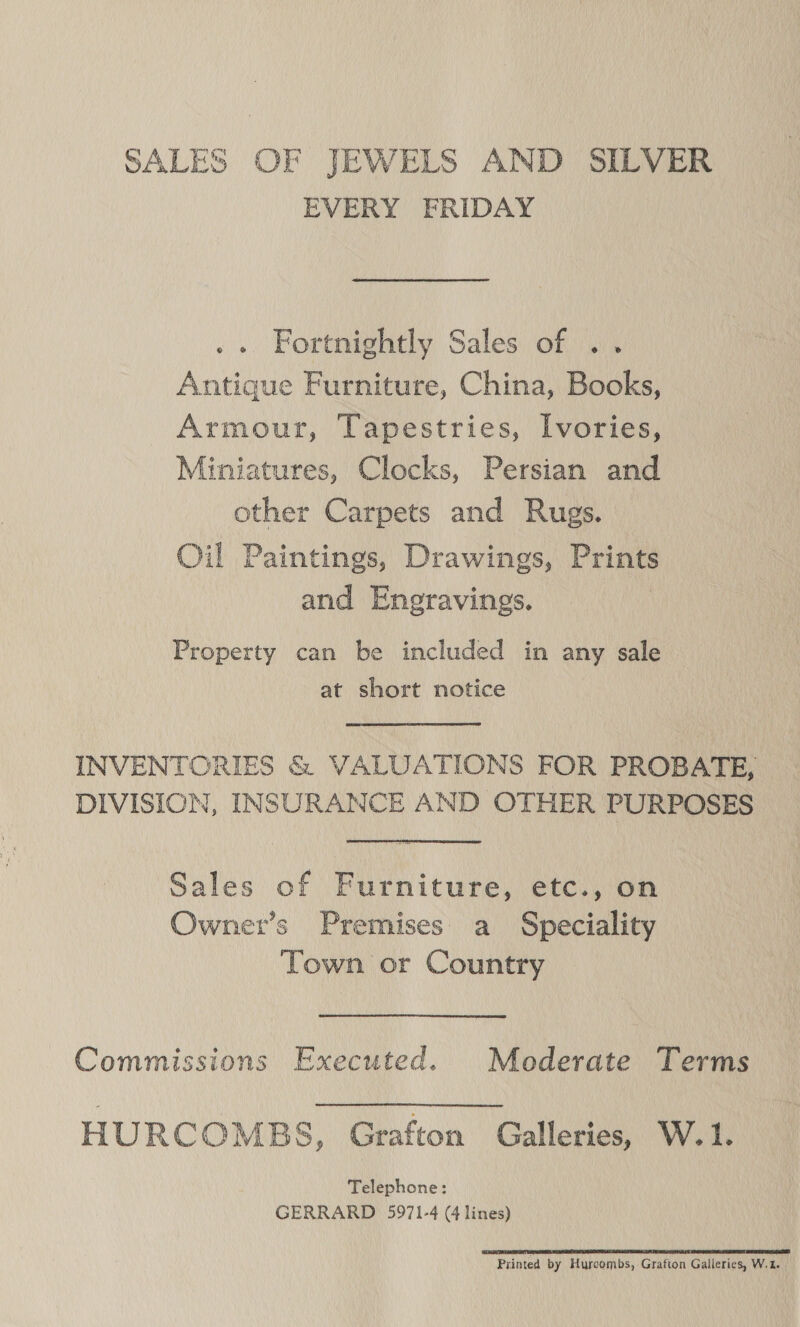 SALES OF JEWELS AND SILVER EVERY FRIDAY Fortnightly Sales of .. Antique Furniture, China, Books, Armour, Tapestries, Ivories, Miniatures, Clocks, Persian and other Carpets and Rugs. Oil Paintings, Drawings, Prints and Engravings. | Property can be included in any sale at short notice INVENTORIES &amp; VALUATIONS FOR PROBATE, DIVISION, INSURANCE AND OTHER PURPOSES Sales of Furniture, etc., on Owner’s Premises a Speciality Town or Country Commissions Executed. Mederate Terms HURCOMBS, Grafton Galleries, W.1. Telephone: GERRARD 5971-4 (4 lines) cee rp Printed by Hurcombs, Grafton Galleries, W.1.