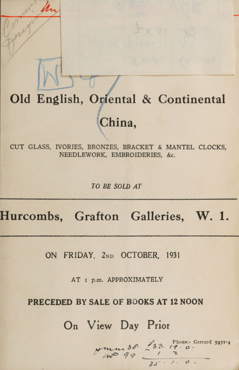  Sane 2 ae Old English, Oviental &amp; Continental China, CUT GLASS, IVORIES, BRONZES, BRACKET &amp; MANTEL CLOCKS, NEEDLEWORK, EMBROIDERIES, &amp;c.  TO BE SOLD AT Hurcombs, Grafton Galleries, W. 1.  ON FRIDAY, 2xv OCTOBER, 1931 AT 1 p.m, APPROXIMATELY PRECEDED BY SALE OF BOOKS AT 12 NOON On View Day Prior Phone:- Gerrard 5971-4 + @°s 3A. £33. {# “ PF? Seite. tes 25° P he 6