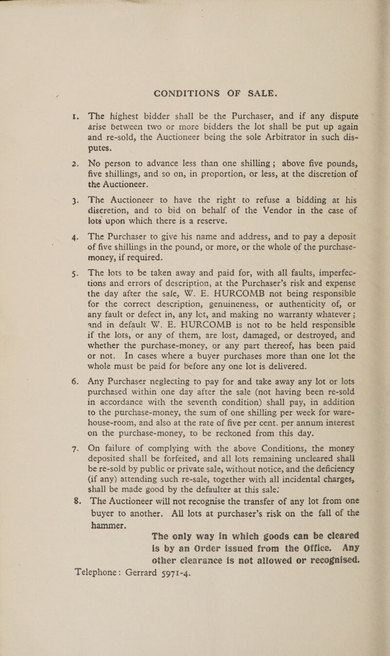 CONDITIONS OF SALE. The highest bidder shall be the Purchaser, and if any dispute arise between two or more bidders the lot shall be put up again and re-sold, the Auctioneer being the sole Arbitrator in such dis- putes. No person to advance less than one shilling; above five pounds, five shillings, and so on, in proportion, or less, at the discretion of the Auctioneer. The Auctioneer to have the right to refuse a bidding at his discretion, and to bid on behalf of the Vendor in the case of lots upon which there is a reserve. The Purchaser to give his name and address, and to pay a deposit of five shillings in the pound, or more, or the whole of the purchase- money, if required. The tots to be taken away and paid for, with all faults, imperfec- tions and errors of description, at the Purchaser’s risk and expense the day after the sale, W. E. HURCOMB not being responsible for the correct description, genuineness, or authenticity of, or any fault or defect in, any lot, and making no warranty whatever : and in default W. E. HURCOMB is not to -be held responsible if the lots, or any of them, are lost, damaged, or destroyed, and whether the purchase-money, or any part thereof, has been paid or not. In cases where a buyer purchases more than one lot the whole must be paid for before any one lot is delivered. Any Purchaser neglecting to pay for and take away any lot or lots purchased within one day after the sale (not having been re-sold in accordance with the seventh condition) shall pay, in addition to the purchase-money, the sum of one shilling per week for ware- house-room, and also at the rate of five per cent. per annum interest on the purchase-money, to be reckoned from this day. On failure of complying with the above Conditions, the money deposited shall be forfeited, and ail lots remaining uncleared shall be re-sold by public or private sale, without notice, and the deficiency (if any) attending such re-sale, together with all incidental charges, shall be made good by the defaulter at this sale: The Auctioneer will not recognise the transfer of any lot from one buyer to another, All lots at purchaser’s risk on the fall of the hammer. The only way in which goods can be cleared is by an Order issued from the Office. Any other clearance is not allowed or recognised.