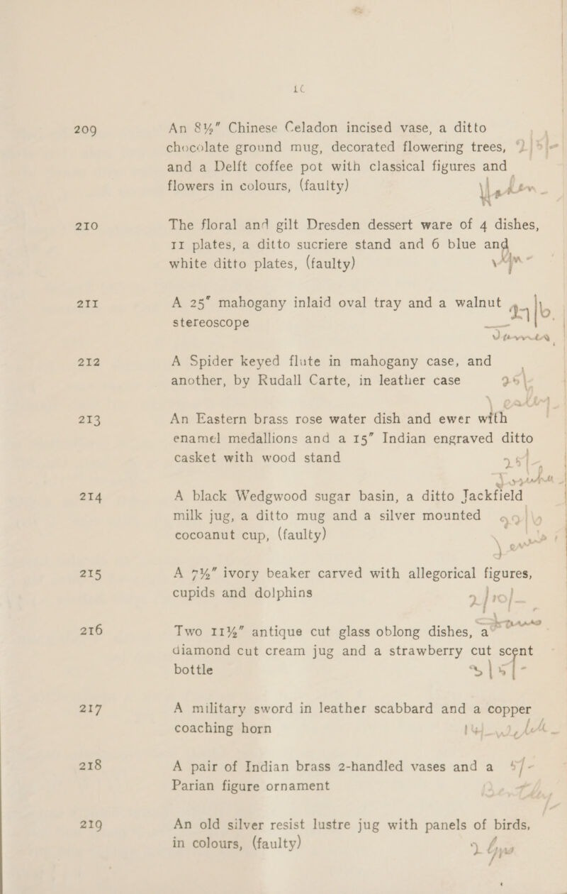 LC 209 An 8%” Chinese Celadon incised vase, a ditto chocolate ground mug, decorated flowering trees, ‘))&gt; = and a Delft coffee pot with classical figures and ? flowers in colours, (faulty) Le | pe 210 The floral and gilt Dresden dessert ware of 4 dishes, Ti plates, a ditto sucriere stand and 6 blue 7“ white ditto plates, (faulty) \ a 211 A 25 mahogany inlaid oval tray and a walnut , 95 |o stereoscope | so 232 A Spider keyed flute in mahogany case, and another, by Rudall Carte, in leather case 25 |- 213 An Eastern brass rose water dish and ewer with enamel medallions and a 15” Indian engraved ditto casket with wood stand |  15i-— | BR td Me 214 A black Wedgwood sugar basin, a ditto Jackfield milk jug, a ditto mug anda silver mounted go \y | cocoanut cup, (faulty) aes lat 215 A 7%” ivory beaker carved with allegorical figures, cupids and dolphins 4 Jo). 216 Two 11%” antique cut glass oblong dishes, ge ee diamond cut cream jug and a strawberry cut scent bottle £5 “ 217 A military sword in leather scabbard and a copper coaching horn awe LAL. 218 A pair of Indian brass 2-handled vases and a s] - Parian figure ornament 219 An old silver resist lustre jug with panels of birds, in colours, (faulty) + | Me