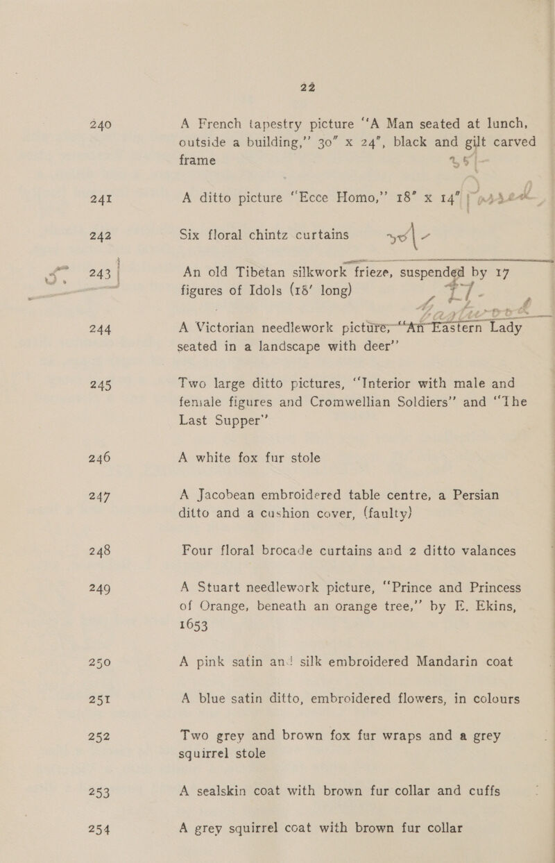 240 244 245 240 247 253 254 22 A French tapestry picture ‘“‘A Man seated at lunch, outside a building,’’ 30” x 24”, black and gilt carved frame % FI- &gt;9 A ditto picture “Ecce Homo, Six floral chintz curtains yo / An old Tibetan silkwork “frieze, § suspended by 17 nee of Idols (18’ long) a Pe -- Z. a L A Victorian needlework picture;~ on Pee oe seated in a landscape with deer”’ Two large ditto pictures, ‘Interior with male and female figures and Cromwellian Soldiers” and “The Last Supper’ A white fox fur stole A Jacobean embroidered table centre, a Persian ditto and a cushion cover, (faulty) Four floral brocade curtains and 2 ditto valances A Stuart needlework picture, ‘Prince and Princess of Orange, beneath an orange tree,’’ by E. Ekins, 1653 A pink satin an silk embroidered Mandarin coat A blue satin ditto, embroidered flowers, in colours Two grey and brown fox fur wraps and a grey squirrel stole A sealskin coat with brown fur collar and cuffs A grey squirrel coat with brown fur collar 