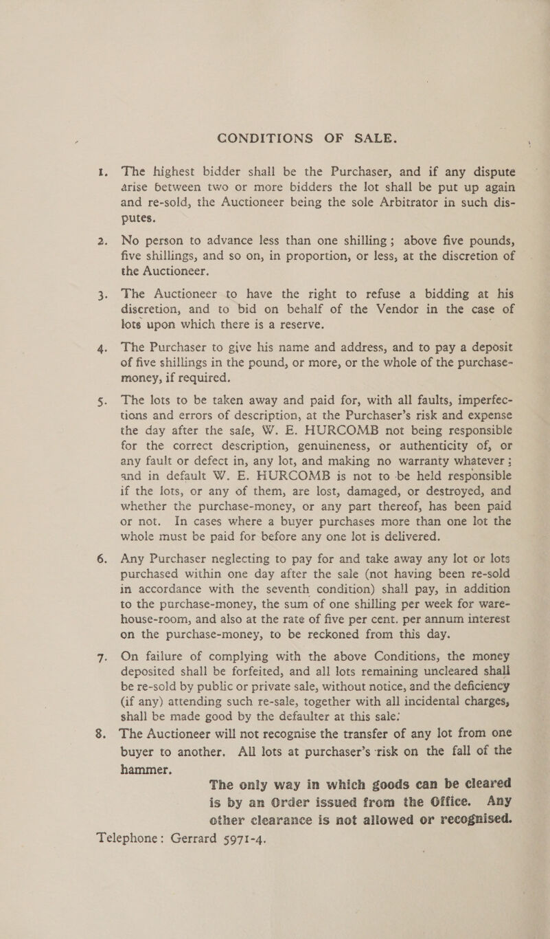 GONDITIONS OF SALE. The highest bidder shall be the Purchaser, and if any dispute arise between two or more bidders the lot shall be put up again and re-sold, the Auctioneer being the sole Arbitrator in such dis- putes. No person to advance less than one shilling; above five pounds, five shillings, and so on, in proportion, or less, at the discretion of the Auctioneer. The Auctioneer to have the right to refuse a bidding at his discretion, and to bid on behalf of the Vendor in the case of lots upon which there is a reserve. The Purchaser to give his name and address, and to pay a deposit of five shillings in the pound, or more, or the whole of the purchase- money, if required. The lots to be taken away and paid for, with all faults, imperfec- tions and errors of description, at the Purchaser’s risk and expense the day after the sale, W. E. HURCOMB not being responsible for the correct description, genuineness, or authenticity of, or any fault or defect in, any lot, and making no warranty whatever ; and in default W. E. HURCOMB is not to be held responsible if the lots, or any of them, are lost, damaged, or destroyed, and whether the purchase-money, or any part thereof, has been paid or not. In cases where a buyer purchases more than one lot the whole must be paid for before any one lot is delivered. Any Purchaser neglecting to pay for and take away any lot or lots purchased within one day after the sale (not having been re-sold in accordance with the seventh condition) shall pay, in addition to the purchase-money, the sum of one shilling per week for ware- house-room, and also at the rate of five per cent. per annum interest on the purchase-money, to be reckoned from this day. On failure of complying with the above Conditions, the money deposited shall be forfeited, and all lots remaining uncleared shall be re-sold by public or private sale, without notice, and the deficiency (if any) attending such re-sale, together with all incidental charges, shall be made good by the defaulter at this sale: The Auctioneer will not recognise the transfer of any lot from one buyer to another, All lots at purchaser’s risk on the fall of the hammer. The only way in which goods can be cleared is by am Order issued from the Office. Any other clearance is not allowed or recognised.