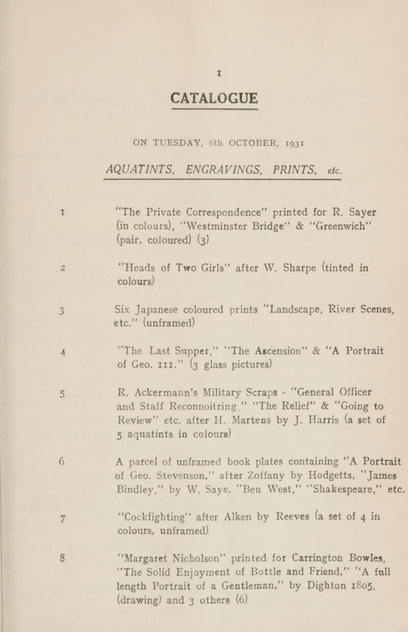 CATALOGUE ON TUESDAY, 6th OCTOBER, 1931 AQUATINTS, ENGRAVINGS, PRINTS, etc. “The Private Correspondence” printed for R. Sayer (in colours), ‘“Westminster Bridge” &amp; ‘‘Greenwich”’ (pair, coloured) (3) “Heads of Two Girls” after W. Sharpe (tinted in colours) Six Japanese coloured prints “‘Landscape, River Scenes, etc.”’ (unframed) “The Last Supper,’’ ‘‘The Ascension” &amp; ‘‘A Portrait of Geo. 111.” (3 glass pictures) R. Ackermann’s Military Scraps - “General Officer and Staff Reconnoitring,”’ “‘The Relief” &amp; “Going to Review” etc. after H. Martens by J. Harris (a set of 5 aquatints ia colours) A parcel of unframed book plates containing “A Portrait of Geo. Stevenson,” after Zoffany by Hodgetts, “James Bindley,”’ by W. Saye, “Ben West,” ““Shakespeare,”’ etc. ““Cockfighting’”’ after Alken by Reeves (a set of 4 in colours, unframed) “Margaret Nicholson’ printed for Carrington Bowles, “The Solid Enjoyment of Bottle and Friend,” “‘A full length Portrait of a Gentleman,” by Dighton 1805, (drawing) and 3 others (6)