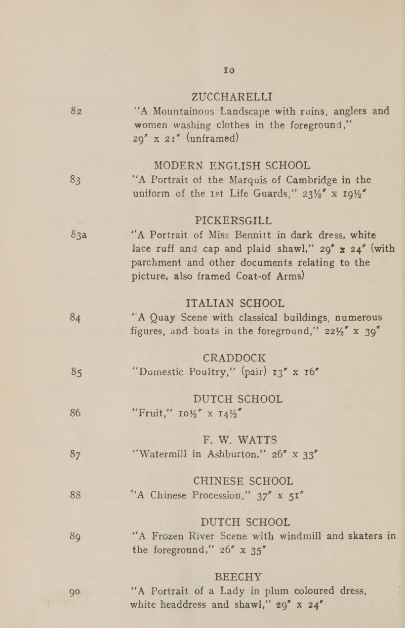 Io 2 ZUCCHARELLI 82 ‘“‘A Mountainous Landscape with ruins, anglers and women washing clothes in the foreground,” 29” x 21” (unframed) MODERN ENGLISH SCHOOL 83 ‘A Portrait of the Marquis of Cambridge in the uniform of the 1st Life Guards,” 23%” x 19%” PICKERSGILL 83a “A Portrait of Miss Bennitt in dark dress, white lace ruff and cap and plaid shawl,” 29’ x 24” (with parchment and other documents relating to the picture, also framed Coat-of Arms) ITALIAN SCHOOL 84 “A Quay Scene with classical buildings, numerous figures, and boats in the foreground,” 22% x 39” CRADDOCK 85 “Domestic Poultry,” (pair) 13” x 16” DUTCH SCHOOL 86 Feat,” to” x 14% F. W. WATTS 87 “Watermill in Ashburton,’’ 26” x 33” CHINESE SCHOOL 88 “A Chinese Procession,’ 37” x 51” DUTCH SCHOOL 8g ‘“‘A Frozen River Scene with windmill and skaters in the foreground,’ 26” x 35” BEECHY go ‘‘A Portrait of a Lady in plum coloured dress,
