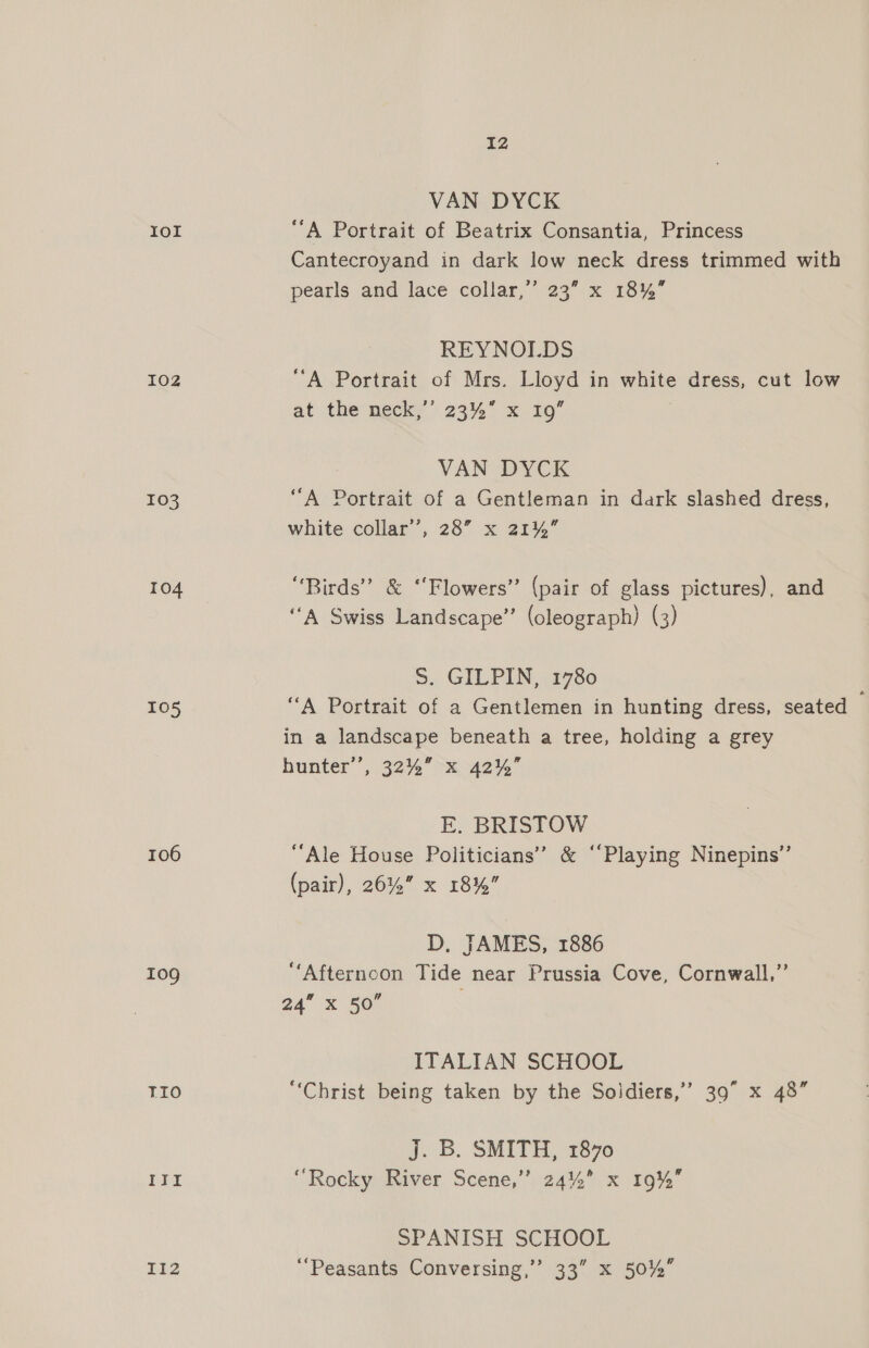 rol 102 103 104 105 106 109 TIO Itt I12 12 VAN DYCK ““A Portrait of Beatrix Consantia, Princess Cantecroyand in dark low neck dress trimmed with pearls and lace collar,” 23” x 18%” REYNOLDS “A Portrait of Mrs. Lloyd in white dress, cut low at the neers 2354 x20 VAN DYCK ‘““A Portrait of a Gentleman in dark slashed dress, white collar’, 28” x 21%” “Birds” &amp; ‘‘Flowers” (pair of glass pictures), and ‘“‘A Swiss Landscape” (oleograph) (3) S. GILPIN, 1780 “A Portrait of a Gentlemen in hunting dress, seated in a landscape beneath a tree, holding a grey hunter’, 32%” x 42%” E. BRISTOW “Ale House Politicians’? &amp; ‘Playing Ninepins”’ (pair), 26% x 18%” D, JAMES, 1886 “Afternoon Tide near Prussia Cove, Cornwall,’ a4” X 50” ITALIAN SCHOOL “Christ being taken by the Soldiers,’ 39” x 48” J. B. SMITH, 1870 ‘Rocky River Scene,’”’ 24%” x 19% SPANISH SCHOOL ‘Peasants Conversing,” 33” x 5042”