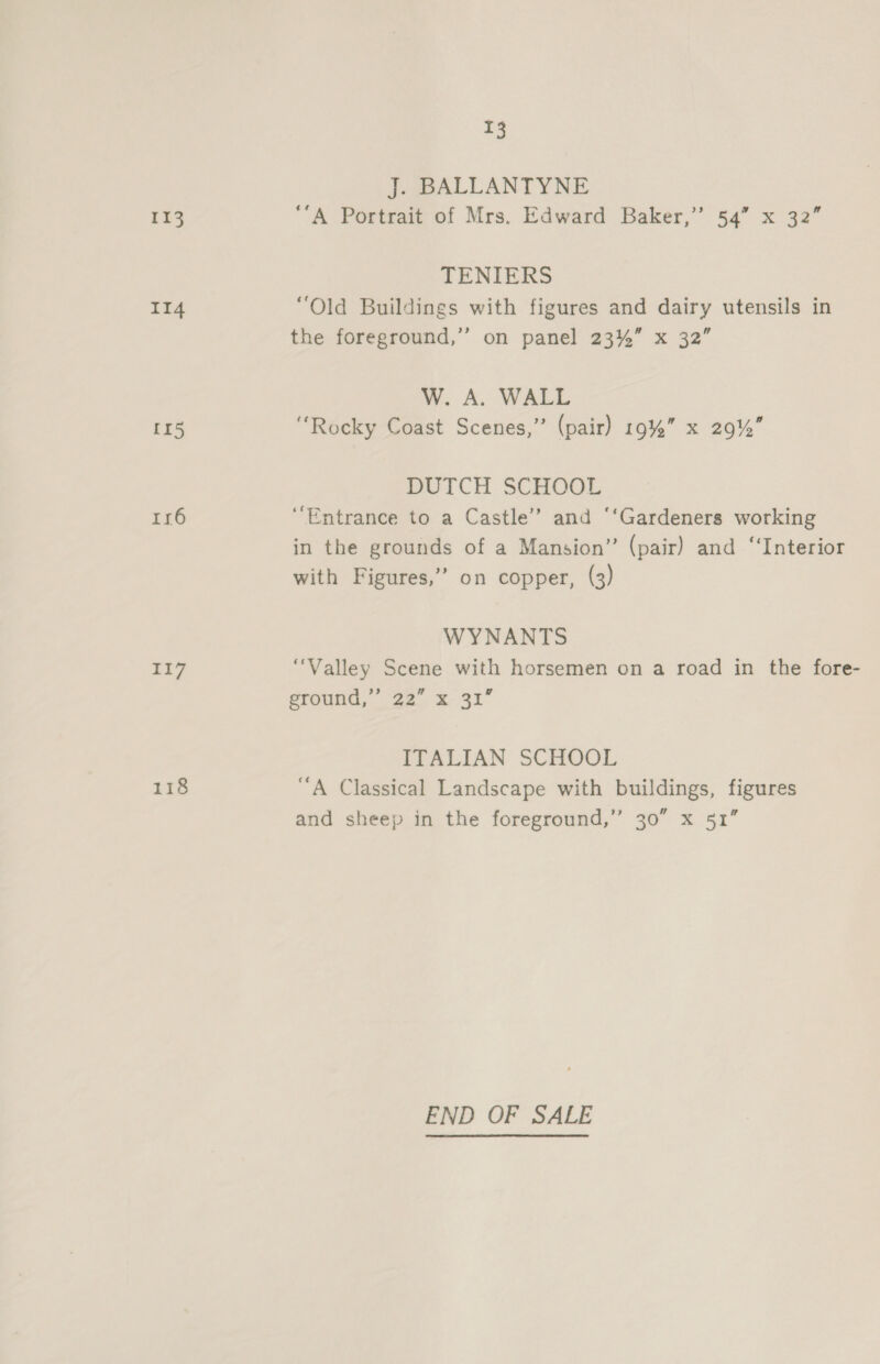 113 II4 [15 116 117 118 T3 J. BALLANTYNE ‘A Portrait of Mrs. Edward Baker,” 54” x 32” TENIERS “Old Buildings with figures and dairy utensils in the foreground,” on panel 23%” x 32” W. A. WALL “Rocky Coast Scenes,” (pair) 19%” x 29% PUICH SCHOOL ‘Entrance to a Castle’? and ‘‘Gardeners working in the grounds of a Mansion” (pair) and “Interior with Figures,” on copper, (3) WYNANTS “Valley Scene with horsemen on a road in the fore- ground,” 22” x 31” ITALIAN SCHOOL ‘A Classical Landscape with buildings, figures and sheep in the foreground,” 30” x 51” END OF SALE