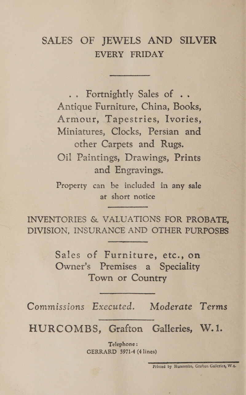 SALES OF JEWELS AND SILVER EVERY FRIDAY .« Fortnightly Sales of .. Antique Furniture, China, Books, Armour, Tapestries, Ivories, Miniatures, Clocks, Persian and other Carpets and Rugs. Oil Paintings, Drawings, Prints and Eneravings. Property can be included in any sale at short notice INVENTORIES &amp; VALUATIONS FOR PROBATE, DIVISION, INSURANCE AND OTHER PURPOSES Sales of Furniture, etc., on Owner’s Premises a Speciality Town or Country Commissions Executed. Moderate Terms HURCOMBS, Grafton Galleries, W.1. Telephone: GERRARD 5971-4 (4 lines) Printed by Hureombs, Grafton Galleries, W.t.