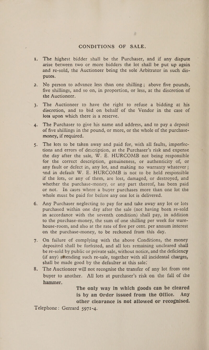 CONDITIONS OF SALE. The highest bidder shall be the Purchaser, and if any dispute arise between two or more bidders the lot shall be put up again and re-sold, the Auctioneer being the sole Arbitrator in such dis- putes. No person to advance less than one shilling; above five pounds, five shillings, and so on, in proportion, or less, at the discretion of the Auctioneer. The Auctioneer to have the right to refuse a bidding at his discretion, and to bid on behalf of the Vendor in the case of tots upon which there is a reserve. The Purchaser to give his name and address, and to pay a deposit of five shillings in the pound, or more, or the whole of the purchase- money, if required. The tots to be taken away and paid for, with all faults, imperfec- tions and errors of description, at the Purchaser’s risk and expense the day after the sale, W. E. HURCOMB not being responsible for the correct description, genuineness, or authenticity of, or any fault or defect in, any lot, and making no warranty whatever : and in default W. E. HURCOMB is not to -be held responsible if the lots, or any of them, are lost, damaged, or destroyed, and whether the purchase-money, or any part thereof, has been paid or not. In cases where a buyer purchases more than one lot the whole must be paid for before any one lot is delivered. Any Purchaser neglecting to pay for and take away any lot or iots purchased within one day after the sale (not having been re-soid in accordance with the seventh condition) shall pay, in addition to the purchase-money, the sum of one shilling per week for ware- house-room, and also at the rate of five per cent. per annum interest on the purchase-money, to be reckoned from this day. On failure of complying with the above Conditions, the money deposited shall be forfeited, and all lots remaining uncleared shall be re-sold by public or private sale, without notice, and the deficiency (if any) attending such re-sale, together with all incidental charges, shall be made good by the defaulter at this sale: The Auctioneer will not recognise the transfer of any lot from one buyer to another. All lots at purchaser’s risk on the fall of the hammer. The only way in which goods can be cleared is by an Order issued from the Office. Any other clearance is not allowed or recognised.