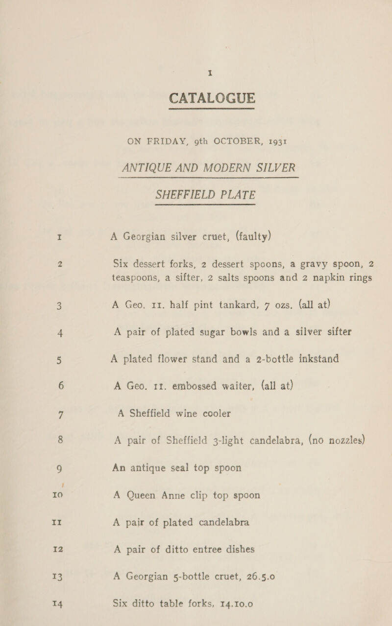 13 14 I CATALOGUE ON FRIDAY, 9th OCTOBER, 1931 ANTIQUE AND MODERN SILVER SHEFFIELD PLATE A Georgian silver cruet, (faulty) Six dessert forks, 2 dessert spoons, a gravy spoon, 2 teaspoons, a sifter, 2 salts spoons and 2 napkin rings A Geo. 11. half pint tankard, 7 ozs. (all at) A pair of plated sugar bowls and a silver sifter A plated flower stand and a 2-bottle inkstand A Geo. 11. embossed waiter, (all at) A Sheffield wine cooler A pair of Sheffield 3-light candelabra, (no nozzles) An antique seal top spoon A Queen Anne clip top spoon A pair of plated candelabra A pair of ditto entree dishes A Georgian 5-bottle cruet, 26.5.0 Six ditto table forks, 14.10.0