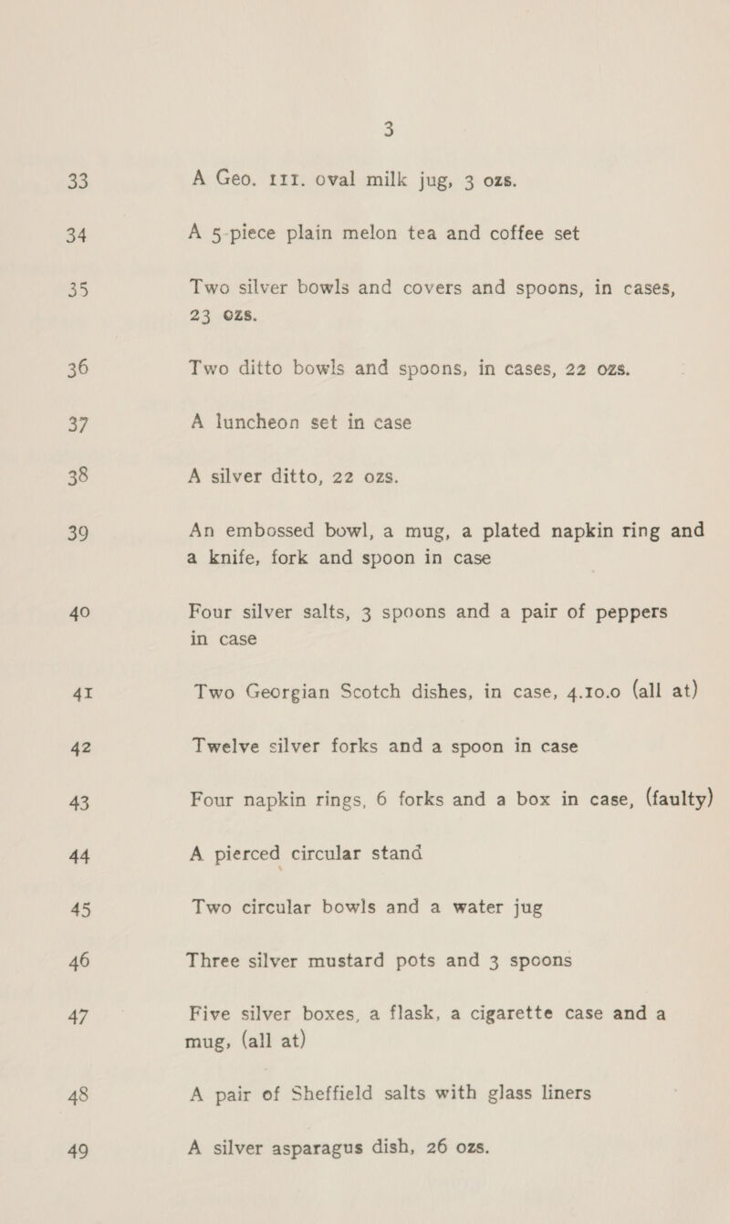 33 34 33 36 a7 38 39 40 4I 42 43 44 45 46 47 48 49 3 A Geo. 111. oval milk jug, 3 ozs. A 5-piece plain melon tea and coffee set Two silver bowls and covers and spoons, in cases, 23 OZS. Two ditto bowls and spoons, in cases, 22 ozs. A luncheon set in case A silver ditto, 22 ozs. An embossed bowl, a mug, a plated napkin ring and a knife, fork and spoon in case Four silver salts, 3 spoons and a pair of peppers in case Two Georgian Scotch dishes, in case, 4.10.0 (all at) Twelve silver forks and a spoon in case Four napkin rings, 6 forks and a box in case, (faulty) A pierced circular stand Two circular bowls and a water jug Three silver mustard pots and 3 spoons Five silver boxes, a flask, a cigarette case and a mug, (all at) A pair of Sheffield salts with glass liners A silver asparagus dish, 26 ozs.
