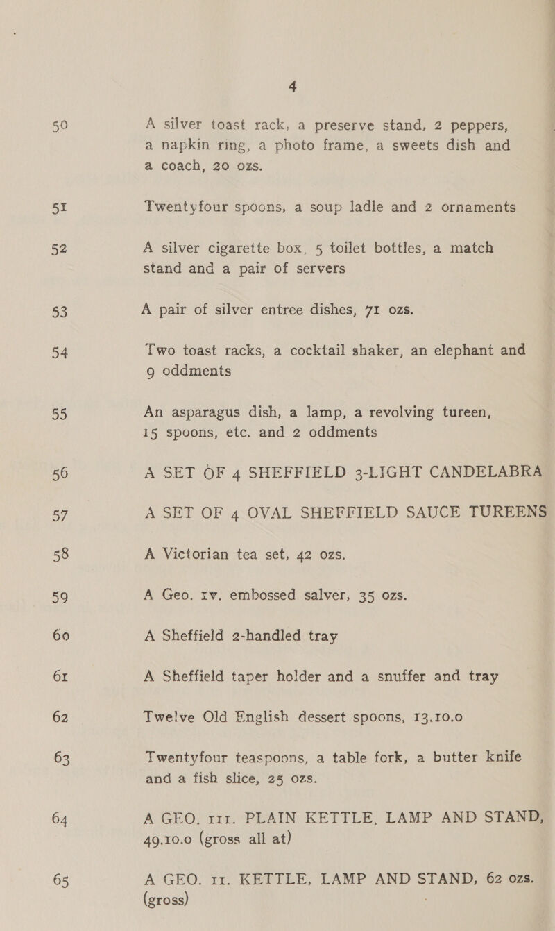 yl 52 53 54 55 56 of 58 59 60 61 62 63 64 65 4 A silver toast rack, a preserve stand, 2 peppers, a napkin ring, a photo frame, a sweets dish and a coach, 20 ozs. Twentyfour spoons, a soup ladle and z ornaments A silver cigarette box, 5 toilet bottles, a match stand and a pair of servers A pair of silver entree dishes, 71 ozs. Two toast racks, a cocktail shaker, an elephant and g oddments An asparagus dish, a lamp, a revolving tureen, 15 spoons, etc. and 2 oddments A SET OF 4 SHEFFIELD 3-LIGHT CANDELABRA A SET OF 4 OVAL SHEFFIELD SAUCE TUREENS A Victorian tea set, 42 ozs. A Geo. rv. embossed salver, 35 ozs. A Sheffield 2-handled tray A Sheffield taper holder and a snuffer and tray Twelve Old English dessert spoons, 13.10.0 Twentyfour teaspoons, a table fork, a butter knife and a fish slice, 25 ozs. A GEO. 111. PLAIN KETTLE, LAMP AND STAND, 49.10.0 (gross all at) A GEO. 11. KETTLE, LAMP AND STAND, 62 ozs. (gross)