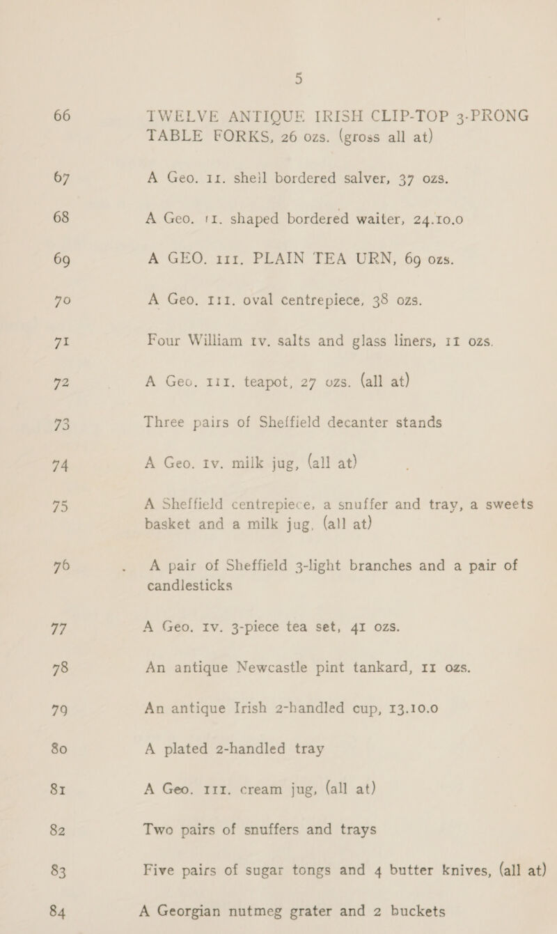 66 TWELVE ANTIQUE IRISH CLIP-TOP 3-PRONG TABLE FORKS, 26 ozs. (gross all at) A Geo. 11. shejl bordered salver, 37 ozs. A Geo. 11. shaped bordered waiter, 24.10.0 A GEO, 111. PLAIN TEA URN, 69 ozs. A Geo, 111. oval centrepiece, 38 ozs. Four William tv. salts and glass liners, 11 ozs. A Geo. 111. teapot, 27 ozs. (all at) Three pairs of Sheffield decanter stands A Geo. tv. milk jug, (all at) A Sheffield centrepiece, a snuffer and tray, a sweets basket and a milk jug, (all at) A pair of Sheffield 3-light branches and a pair of candlesticks A Geo, Iv. 3-piece tea set, 4I OZzs. An antique Newcastle pint tankard, 11 ozs. An antique Irish 2-handled cup, 13.10.0 A plated 2-handled tray A Geo. 111. cream jug, (all at) Two pairs of snuffers and trays Five pairs of sugar tongs and 4 butter knives, (all at) A Georgian nutmeg grater and 2 buckets