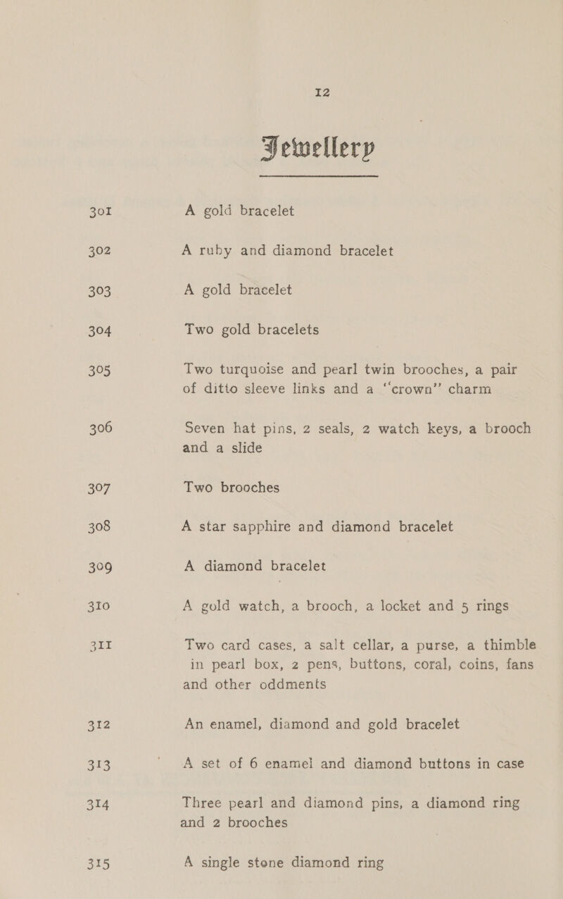 301 302 315 I2 Hewelleryp A gold bracelet A ruby and diamond bracelet A gold bracelet Two gold bracelets Two turquoise and pearl twin brooches, a pair of ditto sleeve links and a ‘“‘crown’’ charm Seven hat pins, 2 seals, 2 watch keys, a brooch and a slide Two brooches A star sapphire and diamond bracelet A diamond bracelet A gold watch, a brooch, a locket and 5 rings Two card cases, a salt cellar, a purse, a thimble in pearl box, 2 pens, buttons, coral, coins, fans and other oddments An enamel, diamond and gold bracelet A set of 6 enamel and diamond buttons in case Three pearl and diamond pins, a diamond ring and 2 brooches A single stene diamond ring