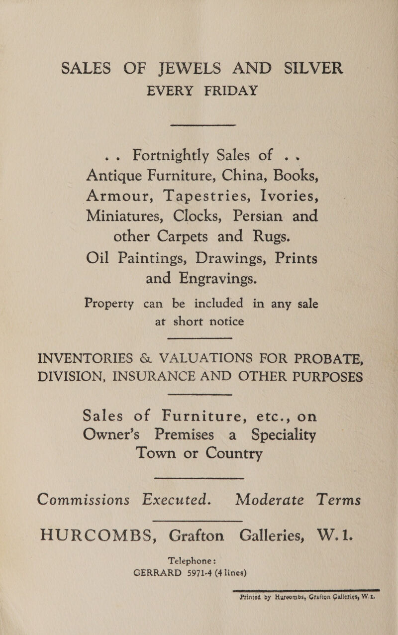 SALES OF JEWELS AND SILVER EVERY FRIDAY .. Fortnightly Sales of .. Antique Furniture, China, Books, Armour, Tapestries, Ivories, Miniatures, Clocks, Persian and other Carpets and Rugs. Oil Paintings, Drawings, Prints and Engravings. Property can be included in any sale at short notice INVENTORIES &amp; VALUATIONS FOR PROBATE, DIVISION, INSURANCE AND OTHER PURPOSES Sales of Furniture, etc., on Owner’s Premises a Speciality Town or Country Commissions Executed. Moderate Terms HURCOMBS, Grafton Galleries, W.1. Telephone: GERRARD 5971-4 (4 lines) ELLER EP LITT ETE TE LETT TE IT LT Printed by Hureombs, Grafton Gallerigs, W.2.
