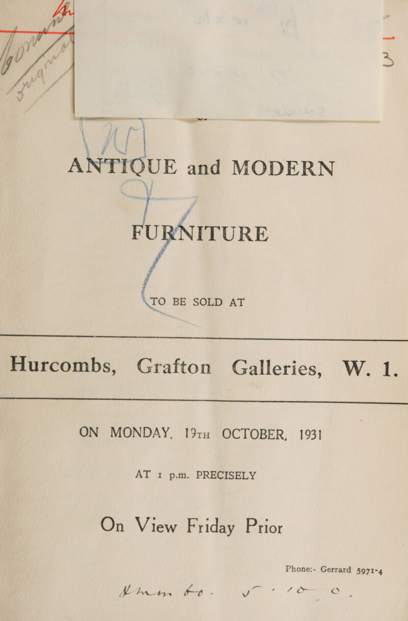  be \ } a) | | ANTIQUE and MODERN NITURE   \TO BE SOLD AT  Hurcombs, Grafton Galleries, W. 1.  ON MONDAY, 19th OCTOBER, 1931 AT 1 p.m. PRECISELY On View Friday Prior Phone:- Gerrard 5971-4 Oa, a oe ko - ey. Machi Oo.