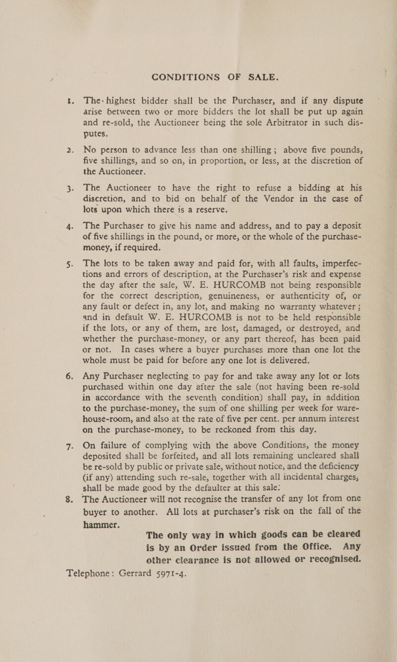 GONDITIONS OF SALE. I. The-highest bidder shall be the Purchaser, and if any dispute arise between two or more bidders the lot shall be put up again and re-sold, the Auctioneer being the sole Arbitrator in such dis- putes. 2. No person to advance less than one shilling; above five pounds, five shillings, and so on, in proportion, or less, at the discretion of the Auctioneer. 3. Fhe Auctioneer to have the right to refuse a bidding at his discretion, and to bid on behalf of the Vendor in the case of lots upon which there is a reserve. 4. The Purchaser to give his name and address, and to pay a deposit of five shillings in the pound, or more, or the whole of the purchase- money, if required. 5. The tots to be taken away and paid for, with all faults, imperfec- tions and errors of description, at the Purchaser’s risk and expense the day after the sale, W. E. HURCOMB not being responsible for the correct description, genuineness, or authenticity of, or any fault or defect in, any lot, and making no warranty whatever ; and in default W. E. HURCOMB is not to be held responsible if the lots, or any of them, are lost, damaged, or destroyed, and whether the purchase-money, or any part thereof, has been paid or not. In cases where a buyer purchases more than one lot the whole must be paid for before any one lot is delivered. 6. Any Purchaser neglecting to pay for and take away any lot or lots purchased within one day after the sale (not having been re-sold in accordance with the seventh condition) shall pay, in addition to the purchase-money, the sum of one shilling per week for ware- house-room, and also at the rate of five per cent. per annum interest on the purchase-money, to be reckoned from this day. 7. On failure of complying with the above Conditions, the money deposited shall be forfeited, and all lots remaining uncleared shall be re-sold by public or private sale, without notice, and the deficiency (if any) attending such re-sale, together with all incidental charges, shall be made good by the defaulter at this sale: 8. The Auctioneer will not recognise the transfer of any lot from one buyer to another. All lots at purchaser’s risk on the fall of the hammer. The only way in which goods can be cleared is by an Order issued from the Office. Any other clearance is not allowed or recognised. Telephone: Gerrard 5971-4.