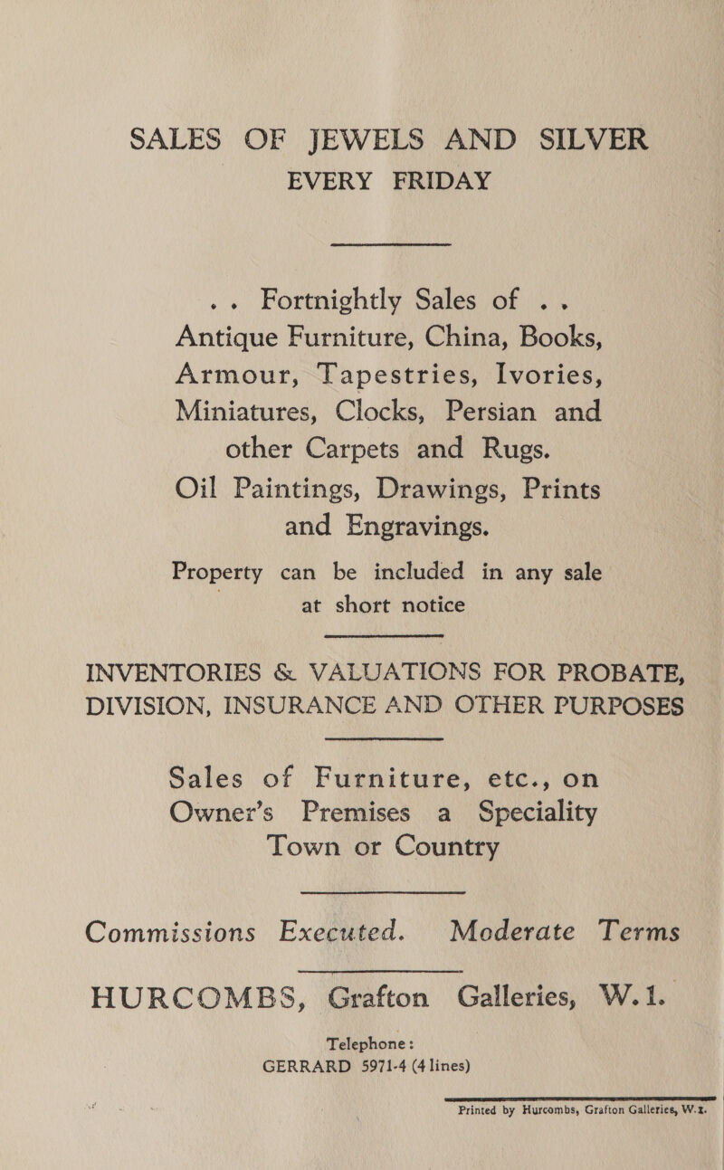 SALES OF JEWELS AND SILVER | EVERY FRIDAY .. Fortnightly Sales of .. Antique Furniture, China, Books, Armour, Tapestries, Ivories, Miniatures, Clocks, Persian and other Carpets and Rugs. Oil Paintings, Drawings, Prints and Engravings. Property can be included in any sale at short notice INVENTORIES &amp; VALUATIONS FOR PROBATE, DIVISION, INSURANCE AND OTHER PURPOSES Sales of Furniture, etc., on Owner’s Premises a Speciality Town or Country Commissions Executed. Moderate Terms HURCOMBS, Grafton Galleries, W.1. Telephone : GERRARD 5971-4 (4 lines) SP SE ST a I I EE I ED Printed by Hurcombs, Grafton Galleries, W.z.
