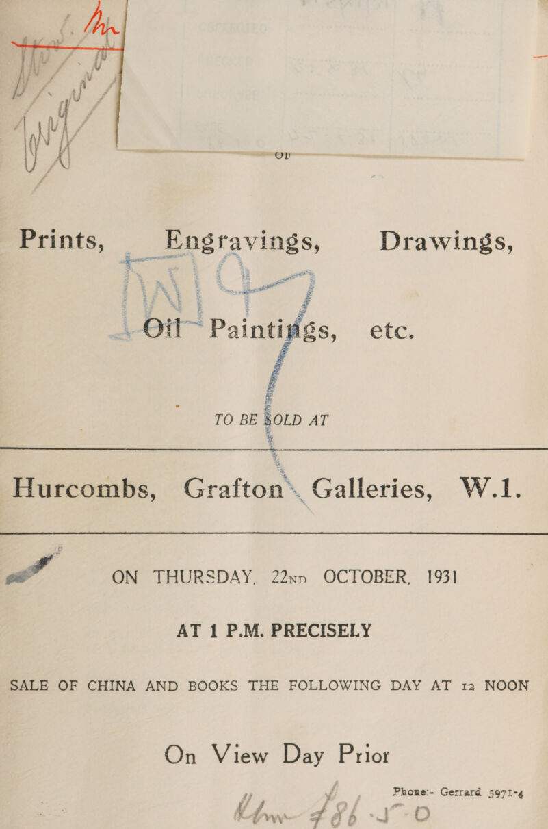  a oy Prints, | Bae raving S, Drawings, ge BF 4 5 &amp; - Seg | ae Ot Painti 5   tee TO BE SOLD AT a  Hurcombs, Grafton. Galleries, W.1. Yi ee ON THURSDAY, 22nnv OCTOBER, 1931 AT 1 P.M. PRECISELY SALE OF CHINA AND BOOKS THE FOLLOWING DAY AT 12 NOON On View Day Prior Phone:- Gerrard 5971-4 \4 ry, j f sf Z. 4 Kw Foi -O