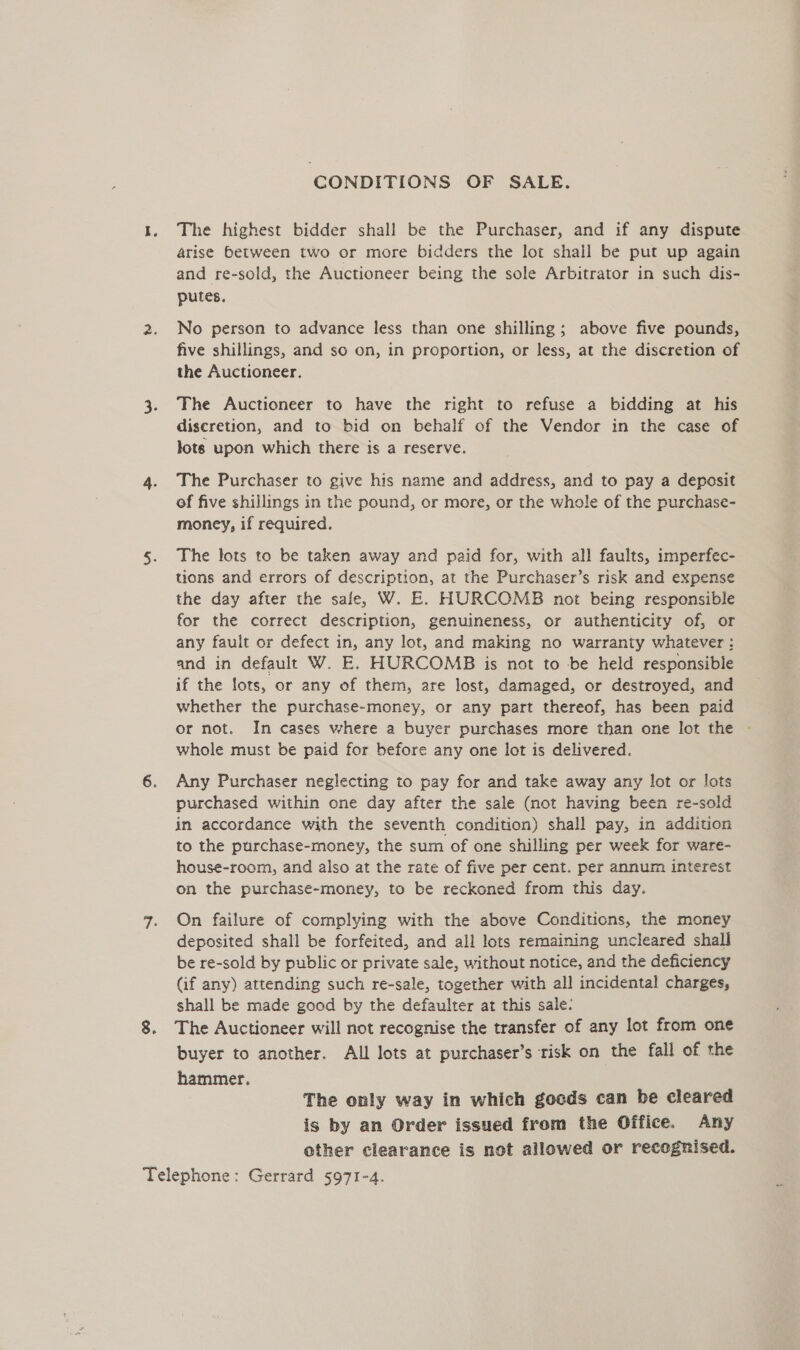 CONDITIONS OF SALE. The highest bidder shall be the Purchaser, and if any dispute arise between two or more bidders the lot shall be put up again and re-sold, the Auctioneer being the sole Arbitrator in such dis- putes. No person to advance less than one shilling; above five pounds, five shillings, and so on, in proportion, or less, at the discretion of the Auctioneer. The Auctioneer to have the right to refuse a bidding at his discretion, and to bid on behalf of the Vendor in the case of lots upon which there is a reserve. The Purchaser to give his name and address, and to pay a deposit of five shillings in the pound, or more, or the whole of the purchase- money, if required. The lots to be taken away and paid for, with all faults, imperfec- tions and errors of description, at the Purchaser’s risk and expense the day after the sale, W. E. HURCOMB not being responsible for the correct description, genuineness, or authenticity of, or any fault or defect in, any lot, and making no warranty whatever: and in default W. E. HOURCOMB is not to be held responsible if the lots, or any of them, are lost, damaged, or destroyed, and whether the purchase-money, or any part thereof, has been paid or not. In cases where a buyer purchases more than one lot the - whole must be paid for before any one lot is delivered. Any Purchaser neglecting to pay for and take away any lot or lots purchased within one day after the sale (not having been re-sold in accordance with the seventh condition) shall pay, in addition to the purchase-money, the sum of one shilling per week for ware- house-room, and also at the rate of five per cent. per annum interest on the purchase-money, to be reckoned from this day. On failure of complying with the above Conditions, the money deposited shall be forfeited, and all lots remaining uncleared shall be re-sold by public or private sale, without notice, and the deficiency Gif any) attending such re-sale, together with all incidental charges, shall be made good by the defaulter at this sale: The Auctioneer will not recognise the transfer of any lot from one buyer to another. All lots at purchaser’s risk on the fall of the hammer. The only way in which goeds can be cleared is by an Order issued from the Office. Any other clearance is not allowed or recognised.