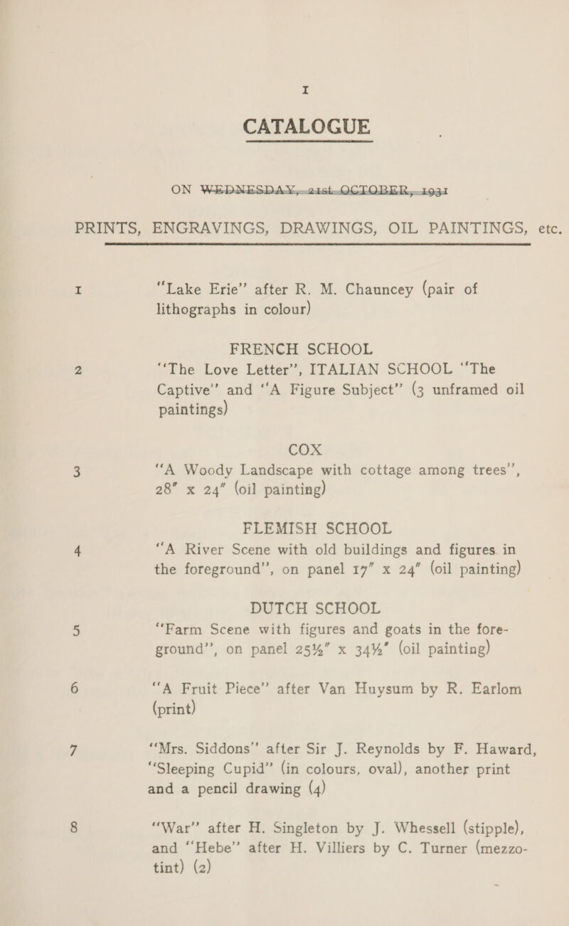  PRINTS, ENGRAVINGS, DRAWINGS, OIL PAINTINGS, etc. I “Lake Erie” after R. M. Chauncey (pair of lithographs in colour) FRENCH SCHOOL a ‘The Love Letter’, ITALIAN SCHOOL “The Captive’ and “A Figure Subject” (3 unframed oil paintings) COX 3 ‘‘A Woody Landscape with cottage among trees’, 28” x 24” (oil painting) FLEMISH SCHOOL 4 “A River Scene with old buildings and figures. in the foreground”, on panel 17” x 24” (oil painting) DUTCH SCHOOL 5 “Farm Scene with figures and goats in the fore- ground”, on panel 25%” x 34%” (oil painting) 6 “A Fruit Piece’ after Van Huysum by R. Earlom (print) 7 “Mrs. Siddons”’ after Sir J. Reynolds by F. Haward, “Sleeping Cupid” (in colours, oval), another print and a pencil drawing (4) 8 “War” after H. Singleton by J. Whessell (stipple), and ‘‘Hebe” after H. Villiers by C. Turner (mezzo- tint) (2)