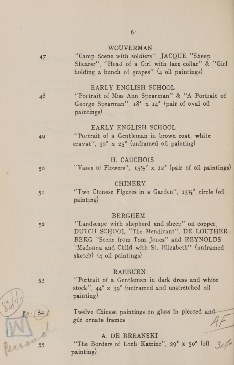 47 48 49 50 et 52 53 cm 6 ‘ WOUVERMAN “Camp Scene with soldiers’, JACQUE ‘“‘Sheep ~ Shearer’, “Head of a Girl with lace collar” &amp; ‘‘Girl holding a bunch of grapes” (4 oil paintings) EARLY ENGLISH SCHOOL ‘Portrait of Miss Ann Spearman” &amp; ‘‘A Portrait of George Spearman’’, 18” x 14” (pair of oval oil paintings) EARLY ENGLISH SCHOOL ‘Portrait of a Gentleman in brown coat, white cravat’, 30 x 25” (unframed oil painting) H. CAUCHOIS “Vases of Flowers”, 5%” x 12” (pair of oil paintings) CHINERY “Two Chinese Figures in a Garden”, 13%” circle (oil painting) BERGHEM “Landscape with shepherd and sheep” on copper, DUTCH SCHOOL “The Mendicant”’, DE LOUTHER- BERG “Scene from Tom Jones’? and REYNOLDS “Madonna and Child with St. Elizabeth’? (unframed sketch) (4 oil paintings) RAEBURN ‘Portrait of a Gentleman in dark dress and white stock’, 44” x 39” (unframed and unstretched oil painting) Twelve Chinese paintings on glass in pierced_and———— gilt ornate frames a A. DE BREANSKI “The Borders of Loch Katrine’, 29” x 50” (oil cfr painting) .