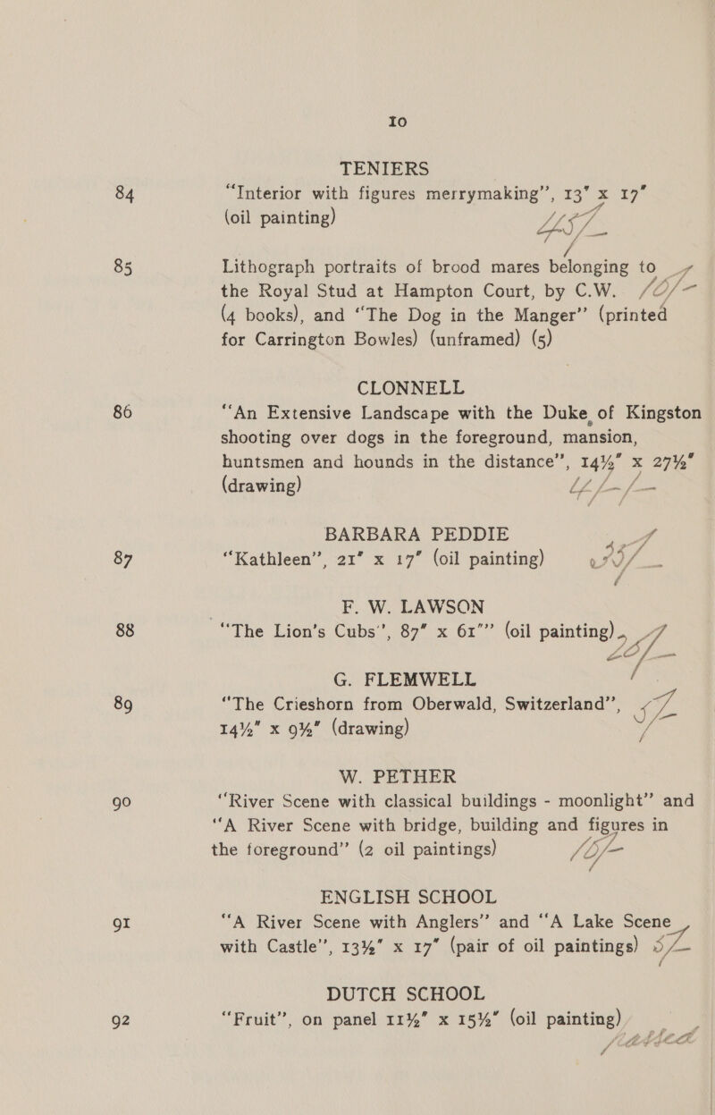 84 86 87 88 89 go or Q2 Io TENIERS “Interior with figures merrymaking”, 5s 17” (oil painting) 4 AY Lithograph portraits of brood mares See to 4 the Royal Stud at Hampton Court, by C.W. fO/- (4 books), and “The Dog in the Manger” (printed for Carrington Bowles) (unframed) (5) CLONNELL ‘An Extensive Landscape with the Duke of Kingston shooting over dogs in the foreground, mansion, huntsmen and hounds in the distance”, 14% x 27% (drawing) LL £ Jom BARBARA PEDDIE x “Kathleen”, 21” x 17” (oil painting) wr) / ? F. W. LAWSON “The Lion’s Cubs’, 87” x 61”” (oil paintinel  G. FLEMWELL “The Crieshorn from Oberwald, Switzerland’’, eA 14% x 9%” (drawing) va W. PETHER “River Scene with classical buildings - moonlight’”’ and ‘‘A River Scene with bridge, building and Neves in the foreground” (2 oil paintings) /b/- f- ENGLISH SCHOOL ‘“‘A River Scene with Anglers” and “A Lake Scene with Castle”, 13%” x 17” (pair of oil paintings) ) 5 DUTCH SCHOOL “Fruit”, on panel 11%” x 15%” (oil painting) j Pe vs Ph KAM et Reece a CS é